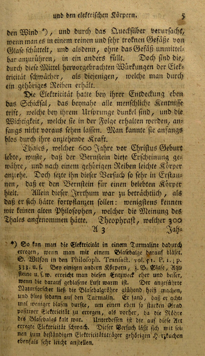 ben €Ö3inb *) / unb burd; ba$ &uecfftl6er berurfachf, wenn man es meinem reinen imbfe^t* trofnen@efd£c Don ©lafe fdjüttelt, unb afeberin, ohne baö0efd(j unmittel? bar anjurührcn, in ein anberö füllt. £)och jmb bie, burcf) btefe Mittel ^crDot*ge6racf)fen SÜBürfitngen ber @ef? tricitdt fd)rod;d)er, afe btejenigen, welche man burcf; ein gehöriges Üvetben erhalt. 5Xe ©eftticitdf fyatte hei) ihrer (ürntbecfung eben fraö ©cfgcffal, bas beinahe affe menfeblicbe ^entniflfe triff, welche bep ihrem Ursprünge bunfcl jtnb, unb bie Qßidjügfeit, welche fte in ber golge erraffen werben, am fangS nicht voraus fef;en (affen. dJlatx fannte fte anfangs fcloö Durch i^rc anffef)enbe d£raft. ’^haieö, welcher 600 3>afjre bot (Efpriffus 0eburt lebte, wujie, ba£ ber ^ernftein biete (Erfcheinung ge? wahre, unb nach einem gehörigen Dveiben leicf;te Körper anjiehe. £>cd) fejte ifpn biefer $3crfuch fo fefpr in (£rffau? nen, ba£ er ben 33ernffetn für einen belebten Äorper hielt. iiüm biefer, ^rrtlpum war 511 beträchtlich , als bajj er ftd> hatte fortpffanjen follen: wenigftenö fennen wir feinen alten ^^tlofopf^en, welcher bie Meinung be$ $§ale$ angenommen hatte. ^h^Pfytföft, welcher goo ^:r' ; - *3 3# #) ®o fan mari Die QECcftticitdt in einem Turmaline baburch erregen, trenn man mit einem SMafebalge tytrauf blüfct. 0. ißllfon in ben Philofoph. Tranfaft. voi. p. P, x. ^ p. 53J■ «.f. $öep einigen atibcrn Körpern, 5.<£>. $5tafe, 3lgri fteineu.f.m. erreicht man biefen £ntjwccf eher unb beiTer, tttenu bie barauf gcblafene ßuft roarm ig. £Dec angeführte S^aturforfcbec lieh Die 3Majebatgröi)re glü[)enb machen, unb blieo fobann auf ben Turmalin, £r fanb, bajj er ad)t* mal weniger blafen burfte, um einen eben fo galten ®raö pogtwer 0eftrieitüt ju erregen, als vorher, ba bie $lM)re bcO 3Mafebalg$ falt mar. UnterbcjTen ig bie auf biefe Hxt erregte <£leftricitär f<h»ad>. tiefer flßerfüd) lägt geh mit |ei< nen jurn begänbigen ©eftricitätsträgcc gehörigen r*fud)cn ebenfals [ehr leicht angcllen.