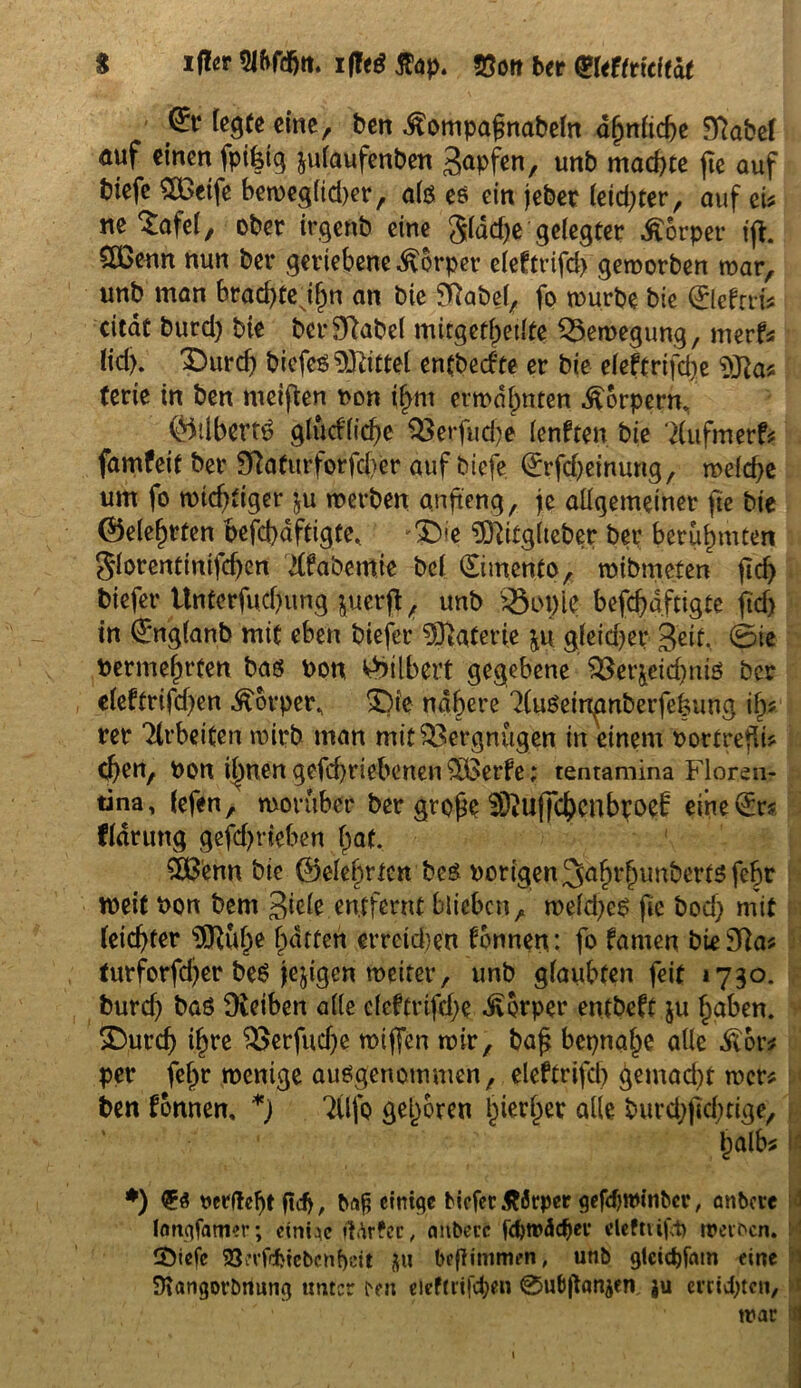 $ ifter SJftfdjtt. i|Te$ Jtop. Söott ber QUUtitltat (£t legte eine, ben .^ompaßnabeln ähnliche 9?abel auf einen fptßlg julaufenben gapfen, unb mad>te fie auf btefe Steife bemegfid)er, als es ein jebet letzter, auf eU ne Safel, ober irgeöb eine gldd)e gelegter Körper ijt. 3Benn nun ber geriebene Körper eleftrifd) geworben mar, unb man brachte ilm an bie 9ftabel, fo mürbe bie 0efni* ettat burd) bie bcrSftabel mitgetlpetlte SSemegung, merf« lid). £>urd) biefes Mittel entbeefte er bie e(eftrifd)e terie in ben meinen non if>m ermahnten Körpern, ©tlbettö glüd'licbe Q3erfud)e lenften bie ‘2(ufmerf* famfeit ber 9ftaturforfd)er auf biefe (Erfd)einung, meld)e um fo mtebtiger ju merben anßeng, je allgemeiner fie bie (belehrten vefcbdftigte. ^ie ?02itglteber ber berühmten glorenttnifchen dfabemie bei (Simento, mibmeten fiel) biefer Untcrfuchung juerjt , unb $3ot)le befchdftigte fid) in 0iglanb mit eben biefer Materie ju gleidjer Seit, @ie berme^rten bas von. v>>ilbert gegebene SSer&eichnis ber eleftrifd)en Körper, 3Jie nähere ^luseirtgnberfefeung ify rer Arbeiten mirb man mit Vergnügen in einem vortreßi* eben, von ihnen gefebriebenen £Ü3erfe; tentamina Floren- tina, (efen, morüber ber große SiUffcbcnbroei: eine0s fldrung gefd>rieben hat. SOBenn bie ©elefirtett bes vorigen 3afn*lnmberts febt tveit von bem Siele entfernt blieben, meld)e$ fie bod) mit feid)ter $3tube hatten erretd)en Tonnen: fo famen bt*3ftas turforfd)er beS jejtgcn meiter, unb glaubten feit 1730. burd) baö Dteiben alle cleftrifcße Körper entbeft §u haben. £)urd) ihre $>erfud)e miffen mir, baß bepnahe alle ^6r* per feßr menige ausgenommen, eleftrifd) gemad)t mer* ben fonnen, *) TUfo gehören hierher alle burd)ßd)tige, halb* *) <56 ftii>, ba£ einige biefer Äätper gefdjrombcr, anbere longfatmr; einige ft^rfec, aitberc ftforoticber deftiift) meinen. tÖiefc 523i*vfrf>tcbcnf>ett $u beflimmen, unb gteiebfam eine Siangorbnung unter een eleftrifcfyen ^ubßonjen, ju errieten, mar 1 \