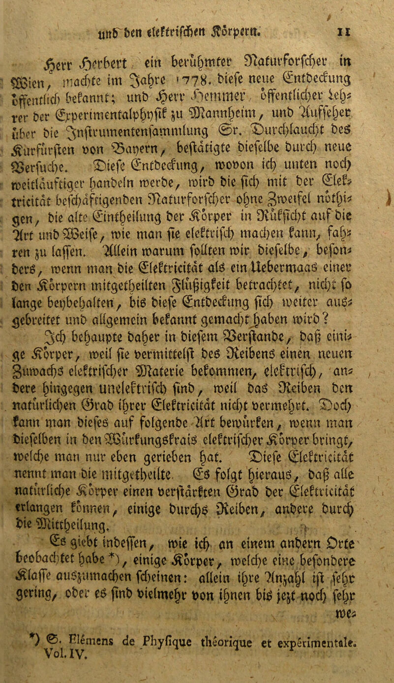 Herbert ein berühmter 9?aturforfd)er tn «SienJ machte im 3a£re <778. bicfe neue 0nrbedung cffcnt(icf) begannt; unb ^evr Hemmer öffentlicher kfy rer ber (Jrpertmentalpbpftf ju Mannheim, unt> Tiuffe&ec über bie Jnjirumentenfammlung @r. 3>urd)laud)t beö jturfurffen »on kapern, betätigte biefelbe burd) neue 2>erfud)e. Btefe Qfnfbecfrmg, wot>on icb unten nod> weltlduftiger hanbeln werbe, wirb bie jId) mit ber £lef? tricitat befd;dfcigenben 9iaturforfd)er o(me gwetfel n6tl)i* gen, bie alte 0ntl)eilung ber Körper in DvüfjM)t auf bie Mt unb£Betfe, wie man fte elcftrifd) madjen fattn, fafy ren ju taffen. 'Mm warum füllten wir biefelbe, befon* fccrä, wenn man bie (£leftricitdt als cmttebermaaö einer ben Körpern mitgetbeilten Slußigfeit betrachtet, nicht fo lange bepbebalfen, bis biefe 0ntbedung ftd) weiter au6s gebreitet unb allgemein befannt gcmad)tjaben wirb? 3dj behaupte ba^er in biefem &erfl;anbe, bafi eint* ge Körper, weif fie bermittelji beS Dteibenö einen neuen guwad)3 eleftrifcher Materie bekommen, elcftrifd), an* bere hingegen uneleftrtfd) ftnb, weil bas Dteiben ben naturlid)en 0rab tfjrer ©eftricitat nicht berme^rt. SDod) fann man biefeö auf folgenbe drt bewürfen, wenn matt biefelben in ben ^urfungsfrais eleftrtfcher Körper bringt, welche man nur eben gerieben f)at. X)iefe ©eftricitat nennt man bie mitgetbeilte. folgt hieraus, bafj alle natuvlicbe Körper einen berfidrften 0rab ber (Slefmcitat erlangen fotwen, einige burd;$ pieiben, anbere burd} bie 9Jiittl)eilung. ? (Eögiebt inbeffen, wie ich an einem anbern Orte beobaditet habe *), einige Körper, weld)e eine befonbere klaffe auS&umad)en fd)einen: allein ihre ?(nja|l iji fefjr gering, ober es finb bielmehr t>on ihnen bis jejt nod) je^r we* *) Riemens de Phyfique theorique et experimentale.