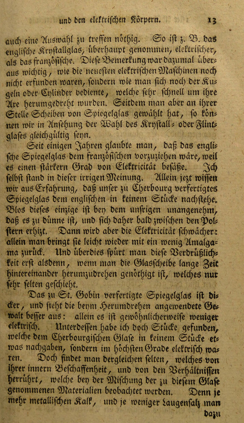 unb brn eleftrifdjen Körpern. 15 auch eine Auswahl ju treffen notlüg. ©0 iff j. 53. baS englifd?e ifrpffallglaS, überhaupt glommen, eleftrifc^er, als bas fronjojifdje; £)iefe 53emerfung war bajumal über? aus wichtig/ rote bie neueffen eleftrifdjen Mafdffnen nod) nicht erfunden waren, fonbern wie man fid> nod) bet $tt* geln ober (Splinber bebiente, welche fefff fdjnell um ihre 2(pe ^erumgebre§t mürbem ©eitbem man aber an ihrer ©teile ©d)etben oon ©piegelglaS gewagt hat, fo fon? neu wir in Tfafefwng ber £ßal)l bes Ärpffall* oberglint* glafeS gleichgültig fepm ©eit einigen 3af)ren glaubte man, baf? bas engli* fcfye ©piegelglaS bem franjofffchen borjuffehen wäre, weil es einen ffdrfern @rab oon ©leftricitdt befd£e. 3>d) felbff ffanb in biefer irrigenMeinung. Tlllein je$t wiffen wir aus Erfahrung, bah unfet ju ^erbourg berfertigteö ©piegelglaS bem engltffhen in feinem ©tüde nachffelw* 531oS biefeS einige ift bep bem unfrigen unangenehm, bah es ju bünne iff, unb ffd) baljer halb $wifd)en ben <Pol* ffern erhi&t. 3Dann wirb aber bie ©leftricitdt fd)mdd)er: allein man bringt ffe leicht wieber mit ein wenig Kmalga= ma jurüd. ttnb überbies fpürt matt biefe 5>erbrühlidj* feit erff alsbenn, wenn man bie ©lasfdjetbe lange geic hintereinanber herumjubrehen genötigt iff, weld;eS nur fef;r feiten gefehlt. X)as $u ©t. <55obin berferttgfe ©piegelglaS iff bi* der, unb ffe^t bie beprn Jperumbrehen angewenbete @e* walt beffer aus: allein es iff gewohnlichcrweife weniger eleftrtfd). Unterbeffen habe id) bod) ©tüde gefunben, welche bem (Sherbourgifdjen ©lafe in feinem ©tüde et* was nachgaben, fonbern im hoffen ©rabe elef’trifd) wa* ren. £)od) frnbet man bergleid;en feiten, weldjeS Port ihrer innern 53efd)affenf)eit, unb oon ben 5>erf)dltniffen herrührt, weld;e bep ber Mifd)ung ber ju biefem ©lafe genommenen Materialien beobadffec werben. 3>nn je me§r metallifchen Äalf, unb je weniger iaugenfalj mart ba|u