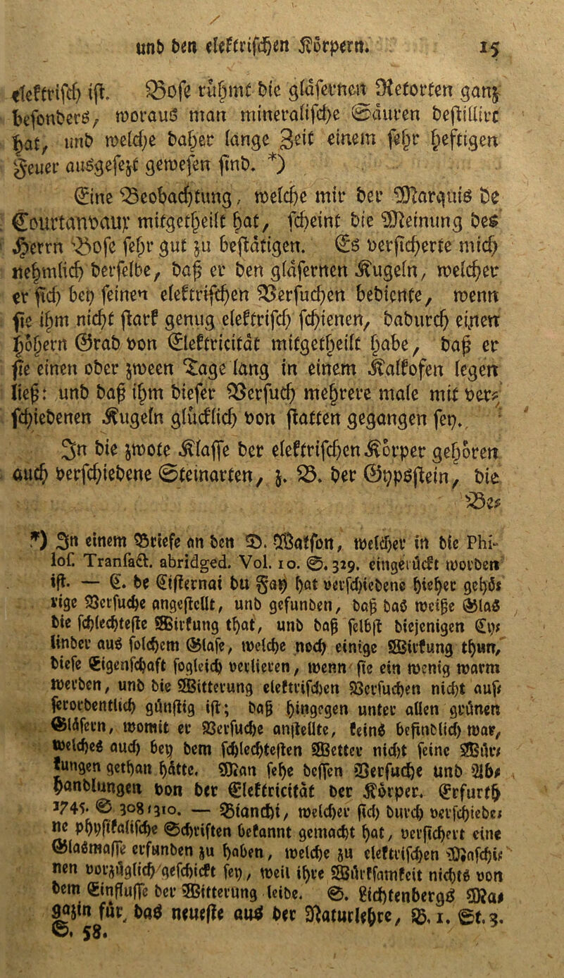 «leftrijty ifh Bofe rühmt bie gldfernm Dteforfen gan$ befonberö, woraus man ntinera(ifd)e ©duren beftiüirc §at, uhb n>e(d;e baffer lange 3eit einem fef^r heftigen getier auögefejt gewefen *) ©ne Beobachtung, mUf)t mir bei* Sftargnis i)e CottttariMlip mifgctheüt bat, febeint bie Meinung be$ dperrn Bofe fehl* gut §u betätigen. <£$ vergebene mid) nebm(id) berfelbe, Dag er ben gidfernen kugeln, welcher er gd) bei) feinen etefrrifeben Berfucben bebiente, wenn fie i(jm nicht (larf genug eleftrifd; febienen, babureb eijietr i)5j)er« @rab Don ©eftricitat mitgetbeiit habe, baf er fie einen ober jrneen tagelang in einem Jtdtfofen (egen lief’: unb ba£ ihm biefer Berfudj mehrere male mit Der? fdgebenen kugeln glüd’(id) Don gatten gegangen fei)» 3n bie jmote $(aßje ber eleftrifdjcn^orpet geboren auch berfebiebene ©teinarten, $. B. ber ©ppsgein, bie Be? *) 3« «nem Briefe an t>ctt Sßaffon, weither in bic Phi- iof. Tranfadl. abridged. Vol. 10. 0.329. eingeiucfr worben ift — be (Etgernat bu ()at oevfdgcbene f)i*kc gchfo i’ige $ctfu<he angegcllt, unb gefunben, baß baö weiße ©la$ bie fcblechtege SBivfung tl)at, unb baß fclbft biejenigen <£p; linber au$ folgern ©tafe, we(d)e noch einige ÖBirfung thun, biefe (Sigenfchaft fogleich verlieren, wenn ge ein wenig warm Werben, unb bie SSßitterung eleftrifdjen Sßerfuchen nicht auf* ferorbentlich gängig ig; baß hingegen unter allen geänett ©läfeen, womit er 93erfuche angellte, feinS begnblid) war, Welche^ auch bep bem fd)led)tegen SBcttcr nidjt feine SJBätv tungen gethan hätte. SKan fel)e beffen 2>erfud)e unb 21b* panblungeu ton ber C'leftricität Der Körper. ©furt!) J745* 0 3081310. — SBiancfn, we(d)er gd) buvch »evfd)iebei ne phpgfalifdje 0chriften Gcfannt gemacht hat, oergehert eine ©laämafle erfunben $u haben, welche ju cleftrifchen g)#afchii! rnn uoi^äglich gefchieft fep, weil ihre Särffamfeit nichts von bem Singufle ber ^Bitterung leibe. 0. &d)tenbergS sajin für, ba$ neuege au* ber ftatucle&re, 1. et.?.