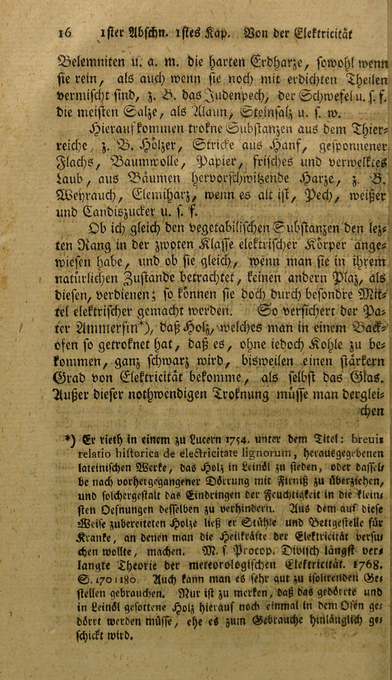 53elemniten u. a. m. bie harten Srbjjarje, fcn>oj)f merni fie rein, als au.cf; wenn fte nod; mit erbicfeten ^heilere bermifdjt ftnb, &. 3. bas^ubenpech, der 0d)n>efel u. f. f. bie meinen 0alje, als TÜaun, 0Jeinfah u. f. n>. hierauf kommen trofne ©ubjianjen aug bem 3$ter* reiche, j. •©* «Ooljer, 0tride auä d)anf, gewonnener glad)g, Baumwolle, Jpapiee, frtfd)eg unb berroelfteg iaub, aus Räumen ^erborfd^mi^enbe Jparje, j.' 3. SOdepraud), 0emi§arj, wenn eg alt ijf, ^d;, meiner imb ^anbiojuder u. f. f. Ob ich gleich den begetafcilifchen 0uhftan$en ben lej* ten D(ang in ber jrnoten ^taffe eleftrifd)er Körper ange* tbiefen habe, unb ob fte gleich, wenn man fte in ihrem natürlichen gujknbe betrachtet, feinen anbern Paj, als tiefen, berbietten; fo fonnen fte boeb burd) befonbre 5Jiit* tel eleftrifcher gemacht werben. 0’o berftd;ert ber $>a* ter 2tni m er ft n*)/ bajj*£olfl,-weldfeö man in einem 23adv ofen fo getrofnet f)nt, bap eö, ohne iebcch -ftohle ju be* kommen, ganj fd)war& wirb, bisweilen einen fiarfern ©rab bon 0eftricität befomme, als felbft bad ©lag. Tlujjer tiefer nothmenbigen ^rofnung muffe man bergleb % 1 epen *) €v vieth in einem Uucern 1754. unter bem 'Sitcl: breuis relatio hiftorica de ele&ricitate lignorum, herauigegebenen latetnifchen SBcrfe, Mi in Leinöl jtt geben, ober Paffet# bc nach oorpet gemangelter $}ömmg mit ^utitfj ju überziehen, unb fold)evgcgalt Mi Einbringen ber $cu$tigfeit in Die fleitu gen Oefnungen bcjfelben ju oerljin&eru. 2iui bent auf biefe 3$ßctfe jubeveiteten Jpolje lieh er 0tüble unb 3>ettgegeHe für Trante, an betten man bie Jpeilfrüfte ber Eleftricitüt berfa# «hen wollte, machen. f <|)rocep. ©ibifd) längfl oer# langte X^eorte ber mereorolcgifcben Eleftricttät. 176g. 0. L70 j 180 2iud) fann man ei fepr gut 311 tfoltrertbert ®e# gellen gebrauchen. SRur ig ju merfen, baß bai gebörrtc unb in ßeinöl gefottene jpolä l)ievauf noch einmal in bcmOfen ge# \ Mm werben müffe, ehe ei »um gebrauche hinlänglich ge» fehieft wirb.