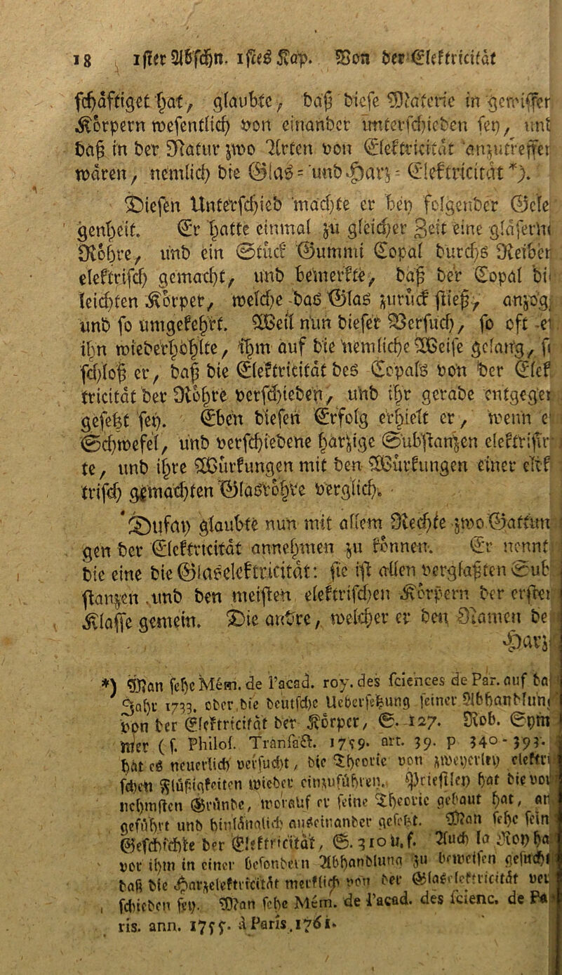 fdjdffiget l)<xt , glaubte, bajj btefe ffflctt.erie in gereifter Körpern wefentltd) Uon einanber tmterfd)ieben fet), unt bafs in ber 3Rafur pvo Zvtcn von ©eftridtdt en^utveffei waren, mmlid) bie @ia$ = unb .£)ar$ = (Ileftricitdt *). liefen Untetfdjieb ‘madjte er feen folgenber ©de genfecit. <£r featte einmal $u gleicher gelt eine gldfetlu £ft&6re, unb ein ©lud ©ummt <£opal b'urdjg Leiber eleftrifd) gematzt, unb bemerke, bafe ber (Eopal bi« \ letzten Äbrpet, n)dd)e -baö ©las jurutf jfte'fo' anjo'g. unb fo umgefeferf. SCBetl nun biefer ^Scrfud) r fo oft -ei ifm wieberfebfefte , ifem auf bie ’nemlidje SBeife gelang/fi fd)(oi er, bafe bie ©leftriritdt bes Nepals non feer 0cf tricitat ber Üt&fer'fc berfc&te&en, unb ifer gerabe entgeg'et . gefefet fep. €bcn biefen (Erfolg erbiete er, wenn c ©dfwefd, unb uerfdjiebene feä^ige @ub‘ftan|en eleftrifir i te, unb ifere £ßurfungen mit ben ^Bildungen einer eTtff \ trifd) g£madjten ©laötofeve uerglid)» ■ * 2)tifat) glaubte nun mit allem Dtecfeie-jmo ©aftun \ gen ber ©eftridtdt annefemen ju tonnen. ©r nennt ; bie eine bie©laedcftricitat: fte ift allen uergfapten ©ub jtan$n .unb ben meijten cleftrifd>cn Körpern ber erfeet «ftlafic gemein, $)ie ant-re, welcher er ben Spanien be *) «Wan fcbcMem.de l’acad. roy.des fdences de Par. auf 6a 3a[)f 1733. ober,bie Dcutfd)c Ue&evjVfeung feiner 9ibbanMunj' ppn ber <?(c?tricitat ber Körper, 6. 127* Stob, epm Wer (f. Philol. Tränlad. i7?9- 39- P 54° *59?* bat c$ neuevtid) »evfuc&t, bic Sbcoitc ucn *tyei)evlti) cleftn fdiett ftlüfugfciten trieber cimufüfttem fprieftlei) frat bwbovi nci)mftcn ®rrtnbc, worauf rv feine Theorie gebaut f)at, «r geführt unb tyntötmlidj auSetuanber gefegt, $?°n fffa fein ©efdbfehle b?r (Eieftnritat, 6. 310 U. f. la ß*f) M poi‘ ihm in einer öcfonbevn 21b()anbluun ju beweifen gefitd)^ baß bie ^arfteleftncMt meifltrh von ber ©(aSi fefnicUdt ucij , feineben fep. ‘DDJan febe Mern. de i’acüd. des icienc, de Pä* ris. ann. I7ff. X Paris. 176U