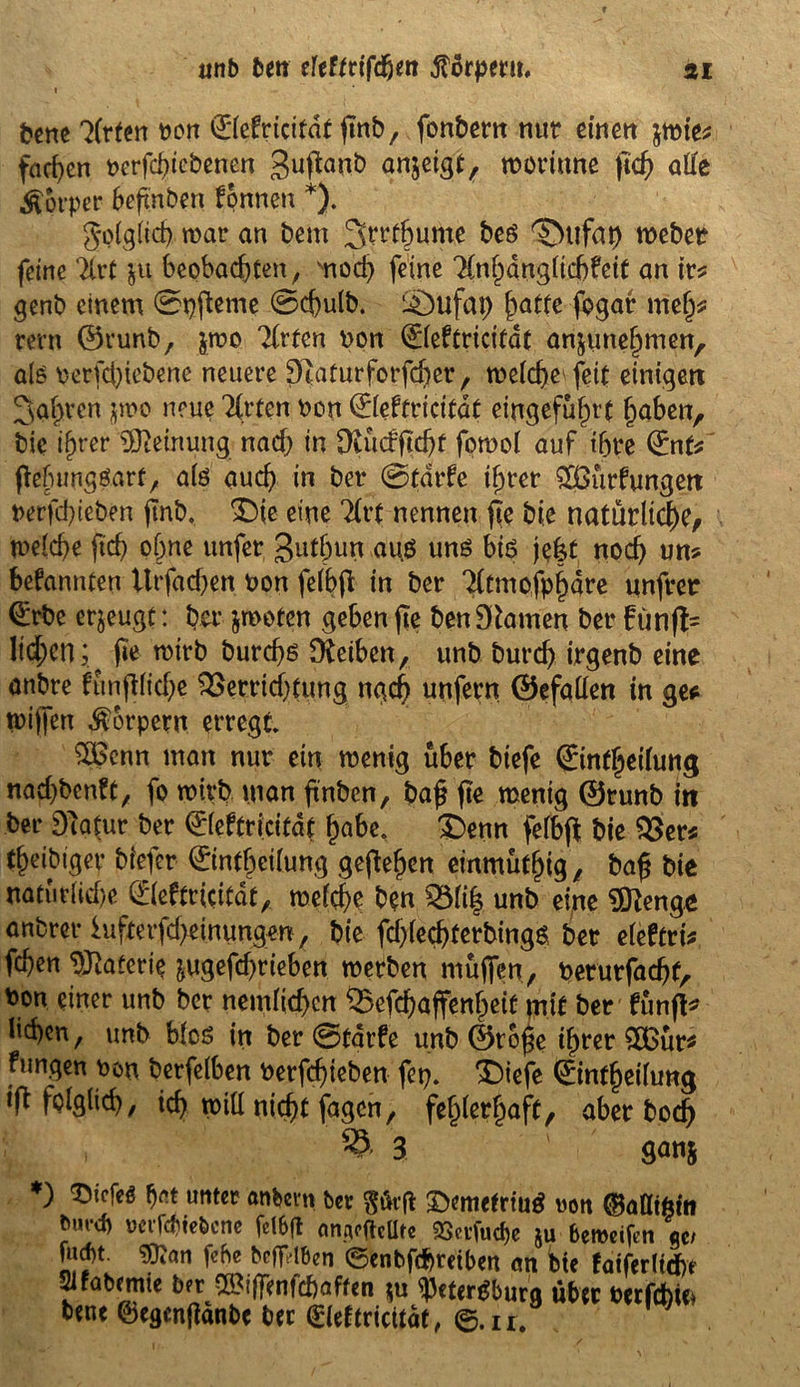fcene 7Cr(err t>on ©efricitat (mb, fonbem nur einen $wie* fachen t>erfd)iebenen Suftonb anjetgt r woriune fid) alle Körper 6efxnben fpnnen *). gplglich war an bem 3^‘f&ume beg Dtifap weber feine Tlrt ju beobachten , vnod) feine 7(nhdngltd)feit an ir* genb einem 0pßeme 0cßulb. l£mfap hatte fogar melj* rem ©runb, $w° 7frten non ©eftricitat anjunehmen, alö oerfebiebene neuere Dtaturforfcßer, welcße^feit einigen ^a^ren jmo neue Tfrten non ©eftricitat eingefüf)tt haben, bie if)rer Meinung nach in ütücfßchf fotnol auf ihre €nt* ftehunggart, aiö auch in ber 0tdrfe ihrer £Öürfungett nerfd)ieben ftnb, Die eine Tfrt nennen ße bie natürliche/ welche ftch ohne unfer gutljun aug ung big je|t noch un? bekannten Utfad)en non felbjt in ber 71tmofpf)are unfrer (£rbe erjeugt: her jwoten geben jte ben Flamen ber £ünffc liefen; ^ (ie wirb bureßg Dieibcn, unb burch irgenb eine onbre fttnfHiche Verrichtung nach unfern Gefallen in ge* wiffett Körpern erregt $£enn man nur ein wenig über biefe ©nfßeilung nad)bcnft, fo wirb man ßnben, baß fie wenig ©runb m ber Dlatur ber ©eftricitat habe. Denn felbff: bie Ver< theibiger biefer ©ntbeilung gesehen einmüthig, baß bie natürliche ©eftricitat, welche ben Vli| unb eine Sftenge anbrer hifterfd>einungen, bie fdßecßterbingg bet eleftri* fchen Materie jugefd)rieben werben muffen, netutfaeßf, non einer unb ber nemlid>cn Vefeßaffenheiü mit ber fünft* ließen, unb blcg in ber 0üarfe unb Große ißrer £Bür* fangen non berfelben nerfeßteben fep» Diefe ©ntßeifung ift folglich, icß will nießt fagen, fehlerhaft, aber boeß , 23-3. ganj ) f)rt unter anbei*« ber ftüvft ©emetrtug uon ©atttfcfa bm-d) oerfebtebene fclbft nnpcgcüte SSetfudje ju beroeifen ge/ fud)t. $?an fehe bcfr'iben ©enbf<f)reiben cm tue faiferltdfrt Slfabemie ber >ß?tffenfd)affen $u ^3etcrgbura über netfcbic* bene ©egenftanbe ber ©eftricitat, ©.n;