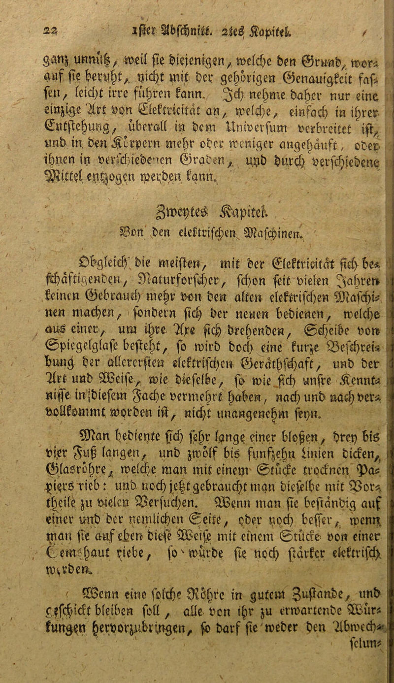 / ganj unnük, weil fie btejentgen, weld;e ben ©mab, war* J auf fie beruht,. mc^C mit bet: gehörige» ©enauigfeit faf* feu, feiefot tt’re fuhren bann. 3d> nehme baffer nur eine etnjige 'te von ©eftricitdt an, wel$e, einfad; in ihrer ©«tftehung, überad in bem ünivevfum verbreitet ift, unb in. ben dverpern mein* ober weniger angeljauft, ober ihnen irt verfd/iebenen ©raten, u#b butcb veifd;iebene 5Ri.Ctet endogen tpepben fann. gmefteä ^apitcK §8ün ben deftrifd;en, SRafc&inen;, Obgleich'bie meiften, mit ber 0eftrioitdt ftd> be* | f^äftigenben, 9daturforfd;cr, fd;on feit vielen fahret» J feinen ©ebraud; me|r Von ben alten eleftrifchen Sftafc&u j wen mad;en, fonbern jtd; ber neuen bebienen, welche l au£ einer, um ihre 3(xe fiefr brehenbe«, 0d;eik von 0piegelgfafc befielt, fo wirb boef; eine furje $8efd)teis bung ber üdererften eleftrifd;en ©erdthfdjaft, unb bet *to unb $Beife, wie bsefdbe, fo n>ie_ftd> unfre kennte nife inibtefem Jache-vermehrt haben, nad; unb aad;ver* Vodfommt worben tu, nicht unangenehm fet>n. COian bebiente fd; fehr lange einer bloßen, bret; bis vier Jufj langen, unb jtvplf bis fünfzehn iinien biden, t ©laörehre, welche man mit einem ©fu<£e trod'ncn pieröticb: unb. nod; je|t gebraucht man biefelbe mit 93 or«* f^eild ju vielen 9$erfucf;en. $Bcnn man fic bcftdnbig auf einer unb ber nemdd;en ©eite, ober pod; bejfer, wenn, man fie auf eben tiefe 9Betje mit einem ©tu de von einet i (. enthäut riebe, fo^ würbe fte noch ftarfer eleftvifd), warben, < 5üBcrm eine fcltfje Üichrc in gutem guffawbe, unb cffchidt bleiben fod , ade von i£r ju erroartenbe $Bürs f fungen hetvor^fcmgen, fo barf fie' webet ben Tlbwcd)*: fclum