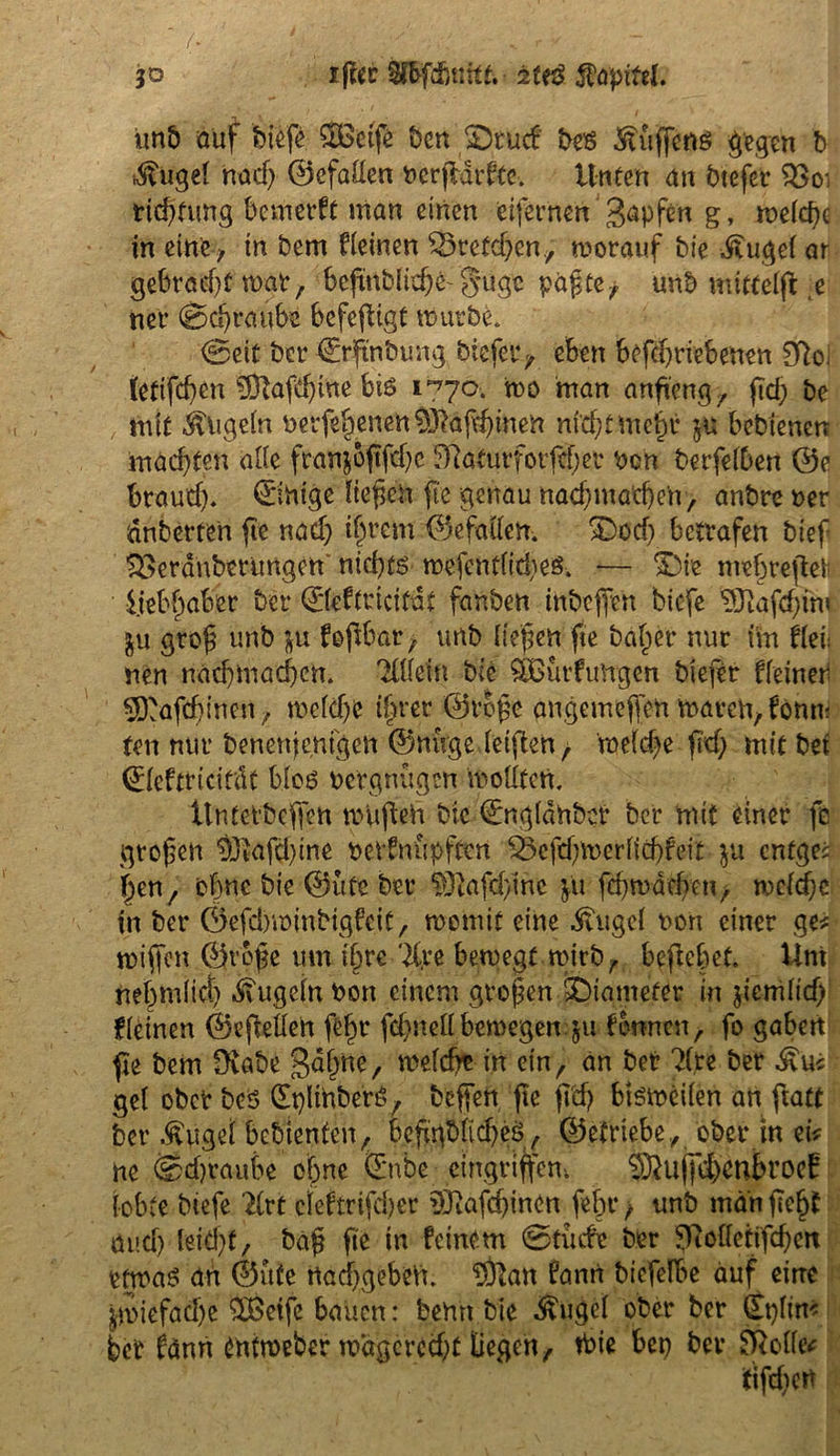 jo ifier Sfbfdutitt. 2Uß $QpM. unb auf bi$ 2Bctfe t)en £>tud bes Hüffens gegen b ,$ugef na cf) 0efaflen nerfldrfte. Unten an btefer 33 o: rid)tung bemerft man einen eifernen Rapfen g, rr>efc^e in eine , in bem deinen 35retd)en., worauf bie -Äugel ar gebrad)twar, befmblidje-guge pagte^ unb mttteffl ,e ner (Schraube befeftigt würbe. Seit btr Srftnbung biefer^ eben betriebenen 03oi (etifeben 53lafd)ine biö 1770-. wo man anfieng, fid) be mit kugeln oerfepnen$ftäjdjinen nicht Utep bebienen machten alle ftan$oftfd)e $ftafurforftf)er ben berfelben 0e brauef). Einige liefen fee genau naef)machen, anbre ner dnberten fie nad) ipem 0efalfen. ^Docf; betrafen bief SÖerdnbmmgen'nichts wefent(icf)es. — %5k mepeßett liebpber ber ©eftricitdt fanben inbeffen biefe ’DJiafcftni ju grof unb }u foftbar, unb liefen fte bap'r nur im hei: nen nadjmad)cn. 'Xllein bie ^Bindungen btefer ffeiner 53'af<hinen, weldjc iper ©rege angemejfen waren, fonm ten nur benenjemgen 0nnge leigten, we(d)e fid) mit bei (Eleftridcdt blos Vergnügen wollten. ilntetbcffen wufteh bic ©ngldnbcr ber mit einer fe großen 9jkfd)ine bevfnüpften 33efd)Werlid)fdt-ju entgee pn, ohne bie 0ufc ber ?Oiafcbinc fu fd)wad)cn, weldjc in ber ©efdyminbigfcit, womit eine dvugcf t>on einer ge* wiffen ©rege um ihre 2Cre bewegt wirb, beftept. Uni nepnlid) .STugcln non einem großen SDtamefer in jicmlid) kleinen ©ejMen fep fd)ttell bewegen $u fronen, fo gaben fie bem Üiabe gape, welche in ein, an ber ?fte ber £u* gef ober beS (plmberS, beffen fie fid) bisweilen an ftatt ber Äugef bebienfen, befgbficheS, betriebe, ober in et* ne ®d)raube ohne ©nbe eingrijfem ^uffdxnbroef lobte biefe ’to cieftrtfeber $3iafd)inon fep, unb man fiep and) leid)t, baß fte in feinem Stüde ber f)7ollctifd)en etwas an ©üfe rtacf)geben. $ftan fanrt bicfelbe auf eine Zwiefache SBetfe bauen: benn bie -ftugel ober ber (Eplin* ber fänn Cntweber wagcrcd)t liegen, tbie bet) ber 8Me*