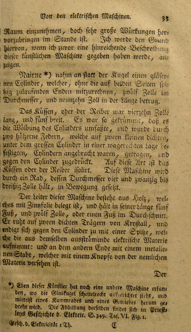 23ort ben eleftrifcfyen tföafcfyiMn. 35 »Raum einjimejjmen r t>oc^> feljr grofe SÖSurfungen jjer* oorjubringen im ©tanbe ijl* 3<# werbe ben ©runb ^ierron, wenn id? juuor eine §inreicf)enöe • 1©efdjre?t>ung biefcr ftmftUcfyen $J2afd?ine gegeben §aben »erbe, an? ^igeu, s7iairne *) nafjm an (fort ber ^ugef einen gläfer* nen <Er>linber, welcher, o^ne bie auf beiden ©eiten fpi? feig jutdnfenben ©nben mifjuredtnen f jrooff 3*'Öe tm 'burduneffer, unb neunjefm 3<d* m ber lange betrug. SDaö Hüffen, ober ber Dietber mar Pterjcfjn Bolle Tang, unb fünf breit, ©s mar fo gebrummt, baffes bie ^Boibung beö (EplinberS umfaßte, unb mürbe turd) $we f)ob9etne gebevn, meldje auf ^mecn Keinen bitten, unter bem greifen Splinber in einer magereebten läge be* fefltgtcn, €plinbern angebracht waren, getragen, unb gegen ben ^ptinber jugebruät 7luf btefe litt i|l ba# Muffen ober ber Dveiber ifofirt l|e|e tülafiftme wirb bureb ein Olab, bejfen £)urd?mefier hier unb jmanjig bis breifiggolle hält, in Bewegung gefegt X)er letfer biefer Dföafcfyine fojte&f aus , meb fy* mit Srnnfolie belegt ijl, unb fjälfin ferner lange fünf §u§, unb jmolf 3oÖe, ober einen §uß im £)urd)fd)mtt. <£r rufyt auf *n>een bitten Fragern ben Mtyftaü, unb enbigt jtcfy gegen ben (Splinber $u mit einer ©pi|e, mel? c^e bie aus bemfelben auS|ltomenbe eleftrifdje Materie aufnimmt: unb an bem anbern ©tbe mit einem metaüe? nett ©tabe, melier mit einem Knopfe Pon ber uemlicfoen Uuatetie berfe^en ijt. *) S&en biefer ^ünfHcu l)at no$ eine anbece gftafdyine etfun? ben, teo bie ©(nsfugel fctyciteicecfyt aufuettestet fleht, uub mittet eines ftammrabrt unb eine* Qrtrtefteä hmim £)er G^fcfy, b, €leftvuitÄt i $(). (£