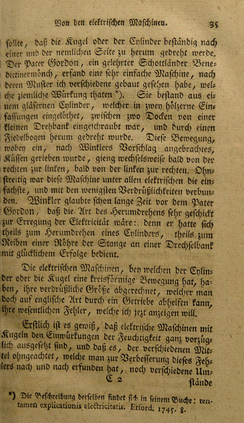 feilte, baß bie Äuge! ober ber (Enltnber Beglaubig nad; einer unb ber nemlichen (Seite $u herum gebreht werbe. $>er $>afer ©btöbn, eirt gelehrter 0d;ottldnber Bene* öiefinermond), erfanb eine fe|r emfad)e $ftafd;ine, nad) beren ^XUufter id) t>erfd;iebene gebaut gefehen ljabe, wefe d;e jiemiicb.e £Bürfung traten *). 0ie befbanb aus ei* nem gldfernen (£plinber, welcher in $wet),()6($erne (Jim faffungen etrigetof^et, swtfdjen jwo ©ocfen uon einet fleinen £>ref)banf eingefchraubt war, unb burd; einen giebelbogen (jenim gebreht würbe, ©iefe Bewegung, wobei; ein, nach ^Binders Borfcßlag angebrachtes, ^üjfen gerieben würbe, gieng wechfelsweife halb bon ber red;ten *Äüt linken, halb bon ber (infen jur redeten. 0§m preitig war btefe 9Eftafd;ine unter allen eleftrifchen bie ein* faebfte, unb mit ben menigjlen ^erbrüßiid;keiten berbum ben. TBinfler glaubte fd;on lange geif bot bem $)atet ©orbon / baß bie 7frt bes Jperumbrefjens feßr gefd;idt jur Erregung ber ©eftricitdt wäre: benn er hatte jtd) f&eife jum dbetumbtehen eines 0;ltnbets, fjjeife jum Sveiben einer dthtye ber 0tange an einer ©rechfelbanf mit glücklichem Erfolge bebient. ©ie eleftrifd;en 93tofd;irnm, Bet; weld;en ber ^plim ber ober bie Äuge! eine kreisförmige Bewegung hat, ha- ben, il^re berbrüßliche ©rbße abgerechnet, weld;er man bod; auf englifd;e Tfrt burd; ein ©etrtebe abhelfen Um, ihte wefentfid;en gehler, weld;c ich nt anjeigen will. &W i(l es gewiß, baß eleftrtfche 3ttafd;inen mit Äugeln ben Jmmutkungen ber geud;tigfeit gam nornW Itu; ausgefe|t finb, unb baß es, ber berfd;iebenen $Jlit* tel ohngead;tet, weld;e man jur Berbeflerung biefes Reh* lers nach unb nad; erfunben hat,, noch betriebene Um* e 2 pdnbe *> T>tc Vertreibung bevfe(6en finbet ft* in feinem $u*e: ten- tarnen expiicauoms elc&ricitatis. Erford. 174^. g.