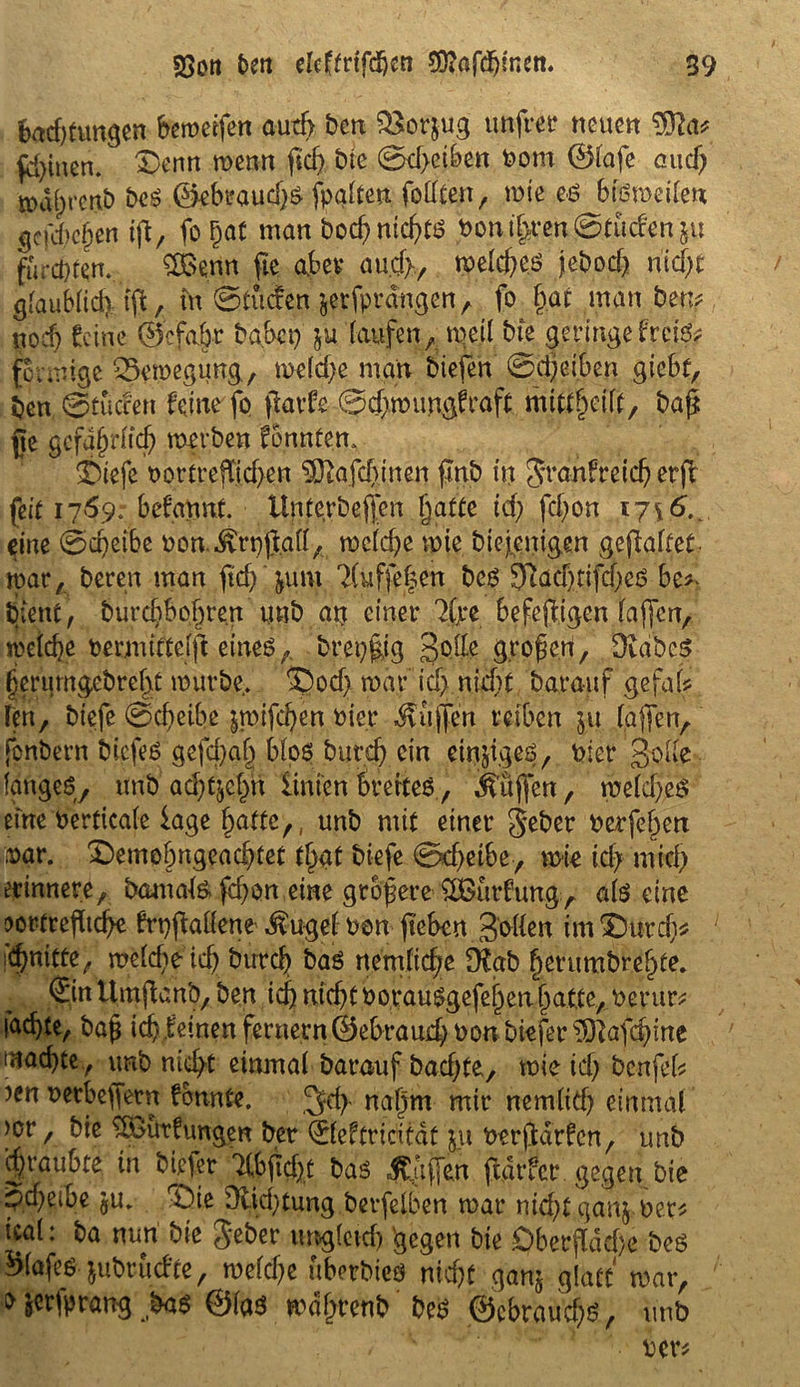 bad)tungen bewerfen auch ben 33orjug unfrei4 neuen Sfta* fd)inen. ®enn wenn ftcß bte 0d>eiben Pom ©lafe and) ma^renb bes ©ebt?aud)$ [palten fottten, mie eö btßmeilen gcfcßcßen iß, fo ßat man bod?nicßtO Pontßren0tuden5u fünften, ££enn fie aber auch, melcßeö jebod) nid)t glaublid)iß, in 0tucfen jerfprdngen, fo ßat man bettf? ttocß Seine 0efa.br babep laufen, weil bte geringe frete; feemige 25emegung, meld)e man biefen 0d)eiben giebt, ben ©tuefen feine fo ftavfe 0cßmungSraft mtttßeift, baß {te gefaßrfieß merben Sonnten. £)tefe oortreßießen ^afeßinen ßnb in Jranfreicß erfi feit 1769: befannt. ltnterbeßen Ijatte td; feßon 17^6. eine 0cßeibe non ..^rpßatt, mcldje mie btejentgen gefaltet mar, bereu man ftcß' jum 2(üfß|en beg SttadßifdjeO be^ tiient , burd)bof)ren uub an einer 7(jre befeß.igen laßen, weieße oermittelß eines,. brep|ig gelle großen, Stabes ßerumgebreßt mürbe, SDocß mar icl> nicf>t barauf gefalf ren, biefe 0cßeibe jmifeßen Pier dvujfen reiben 511 laßen, fonbern biefes gefeßab blos bureß ein eitriges, Pier gone langes, unb a^tjef^n hinten ßrerteS., Jfußen, meftßeS eine Perticale läge , unb mit einer geber Perfeßert par. Demobngeacbtet f§at biefe 0ebeibe7 n>ie icf> mich erinnere, bamals fd)on eine größere ^urfung:, als eine :>ortreßtcße Srpftaüene dlugel- Pen ßeben Sollen im £)urcß* iCßnitte, meldie icß bureß bas nenßteße fHab ßerumbreßte. ©nUmßanb, ben tcß nid)t PorauSgefeßenßat.te, Perur* (aeßte, baß icßleinen fernern@ebraud)Pon biefersI)lafdnne maeßte, unb nicht einmal barauf badße, tote id; benfeh )en perbeffern Sonnte. 3fcß naßm mir nemlicß einmal >cr, bie ^öiutSungen ber 01eftricitdt 511 Perßdrfcn, unb cßraubte in biefer Tlbßcßt bas Hilfen ßdtfer gegen bie 5d)eibe ju. rÖie Dlid)tung berfelben mar nkßtganj per* ical: ba nun bie Jeher imgletd) 'gegen bte £)berßdd)e bcs SMajes jubrüdfe, melcße uberbies nießt ganj glatt mar, fr jerfprang bas ©las mdßrenb bes @cbraud)S, unb