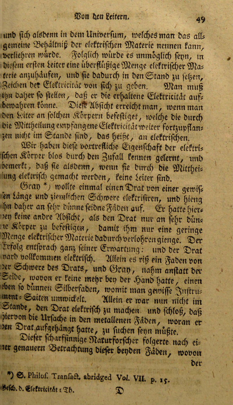49 unb fl cf) atebe ntt in bent Uniberfum, mefcfjeg man bas afU gemeine Beßdltniß t>cr efeftrifeßen Materie nennen fann, fceriießren mürbe. g'ofgficß mürbe cs unmogiid) fepn, m btefem erßen ieitcr eine überflüßige$2enge efeftrifeßer 2fta, terie anjußdufen, unb fie baburcf> in ben ©tanb $u feßen, gercücn bet ©eftfiefoit m\ ßd) $u geben. 9Jtan muf i|n baßer fo ftefa, baß er bie erhaltene ©eftricitdt auf* bemaßren forme, £)icf Ibficßt erreießt man, menn man ben k'ifer an feieren Körpern befeßiget, mefrße bie bureß bie SJüttßetfimg empfangene ©eftriätdtmdter fortjupflan, ?en uioßt im ©tanbe fmb, bas ßeißf, an efeftrifd)en. SBir ßaben biefe i>ortreflid)c ©genfeßaft ber efeftri* fcf)en Körper bloö burcf) ben 3ufaß fennm gelernt, tmb bemerft, baß ße atebemt, memt ße bureß bie Sftittßet* ung eleftdfcß gemalt merben, feine Leiter ßnb. ©rap *j molife einmaf einen ^Drat Pen einer gemif* en lange unb jiemfießen ©eßmere deftdßten, unb ßieng ¥ <*n feßt bünne feibne^dben auf. €r ßaffe ßier* >ep feine anbre ?fb^tcf>C, afe ben £)rat nur an feßt bün* ic Körper befeßigen^ bamft ißtn nur eine geringe ^enge e(eftdfd)er Materie babm-cß bedoßren gierige. S3er ^rfoig entfpraeß gan$ feiner (Ermattung; unb ber $)rat narb boöfommen cieftrifcß. Mm es riß ein gaben bon jer ©d)mere be$ ^rats, unb ©rap, naßm anßatt ber ^erbe, mobon er feine meßr bep ber Jpanö fjatte, einen *en io bunneti ©überfaben, momit man gemijfe ^nftru* ment, ©arten ummiefefc. mein er mar nun nicf)t im SDfanbe, ben Drat eieftrifcß *u mad)eu. unb feßfoß, baß nerpon bie Itrfaeßc in ben metattenen gäben, moran er *** fatte/ 5U fucßen fepn mußte. £)tefer ßßarfßnnige ffiafutforfeßer folgerte nad) ei= ter genauem Betrachtung biejer bepben gaben, moboit ber *) Philüf, Tranfaö. abiidged Voi. VII. p, iy.
