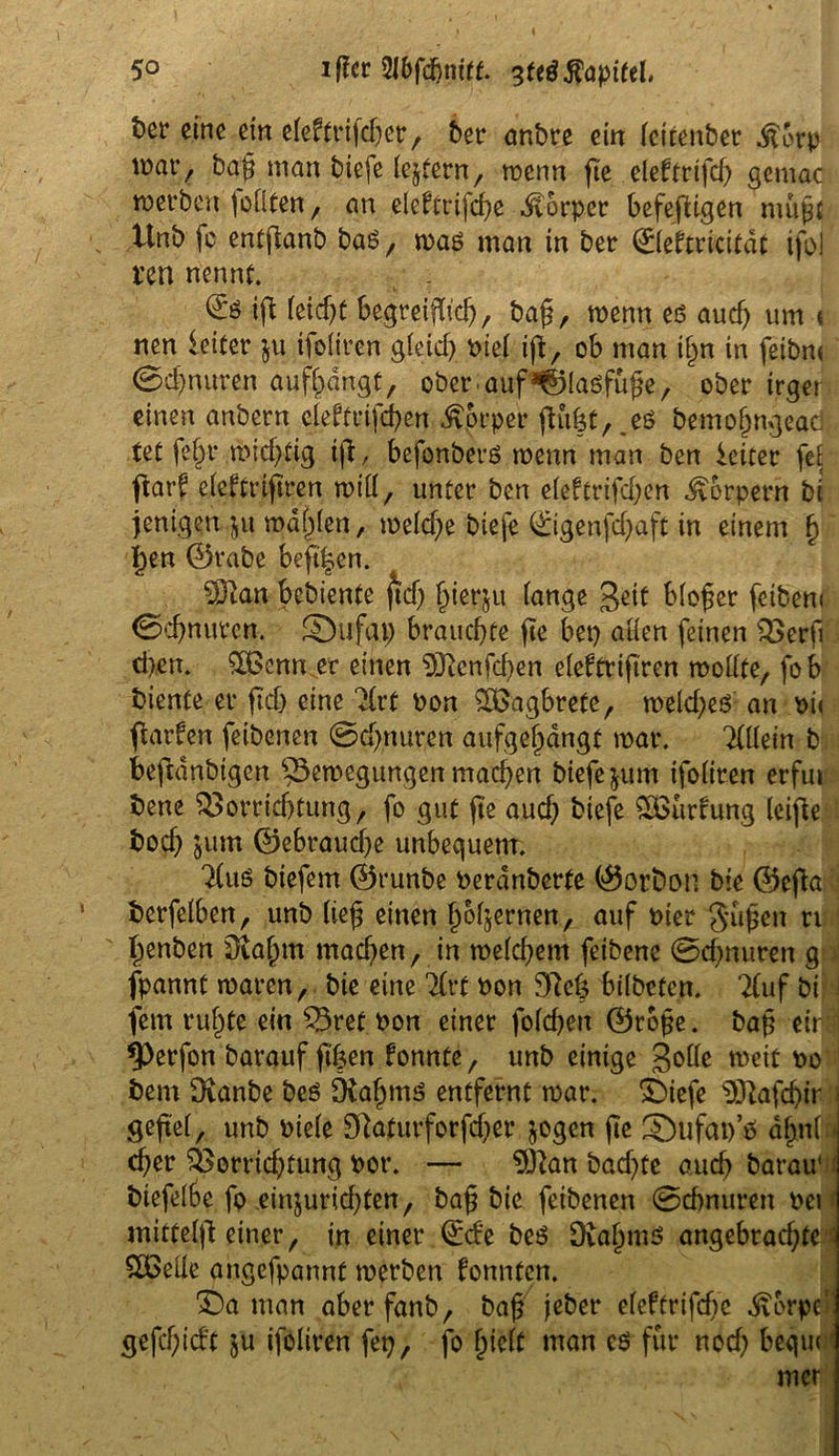 5° iffcr 5Z6fd>iurt. 3fe$ Kapitel, t)cr eine ein eleftrifdjep, bet* anbre ein leitenber .ftbrp war, bap man biefe lepern, menn fte eleftrifch gemac werben tollten, an eleftrifcpe Körper befepigen nuipt itnb fo entpanb baö , mag man in ber ©leftricitdt ifol t*en nennt. ip feidp begreif, bap, menn es auch um < nen ieiter ju ifoliren gleich nie! ip, ob man iljn in feibrn 0d)nuren aufpangt, ober, auf ^laöfüpe, ober irger einen anbern eleft rippen Körper püpt, .eö bemopngeac tet fein* midpig ip, befonberö menn man ben Leiter fei par? eleftripren mill, unter ben eleftriften Körpern bi jenigen ju mahlen, melcpe biefe ©igenfcpaft in einem \ l)en ©rabe beft|en. 93tan bcbiente jtd) pierju lange geit bloßer fetbeni 0cpnuren. Sufai) brauchte pe bep allen feinen Verp cpen. £ßcnn et einen 5Renfchen eleffripren mollte, fob biente er pdj eine 3(rt oon SSBagbrete, mekpeö an oi< ftarfen feibenen 0cpnuren aufgöljdngf mar. TÜlein b beftdnbigen §3emegungen machen biefe $um ifoliren erfu» bene Vorrichtung, fo gut pe aud) biefe QBurfung leipe bocp jum ©ebraucpe unbequem. ^luö biefem ©runbe Perdnberfe ©orbon bie ©epa berfelben, unb liep einen popernen, auf Pier f^iipen n penben 9tapm machen, in melcpem feibene 0cpnuren g fpannt mären, bie eine 7£rt Pon 9Rep bilbetcn. ?(uf bi j fern rupfe ein Vref Pon einer folcpen ©rope. bap et'r i ^)erfon barauf pfcen fonnte, unb einige weit po bent Ütanbe beo Dtapmö entfernt mar. Siefe 9ftafd)ir j gepel, unb Piele Skfurforfcper jogen pe ®ufat)’ö apnlfi cper Vorrichtung Pot*. — 93lan badete auch barau' biefelbe fo einjuricpten, bap bie feibenen 0chnuren Per mitfelp einer, in einer ©de beS OiaJjniS angebradpc $Beile angefpannf merben konnten. Sa man aberfanb, bap jebet* eleftrifcpe Dörpel' gefcpid’t $u ifoliren feg, fo pielf man cö für nod) bequl mer