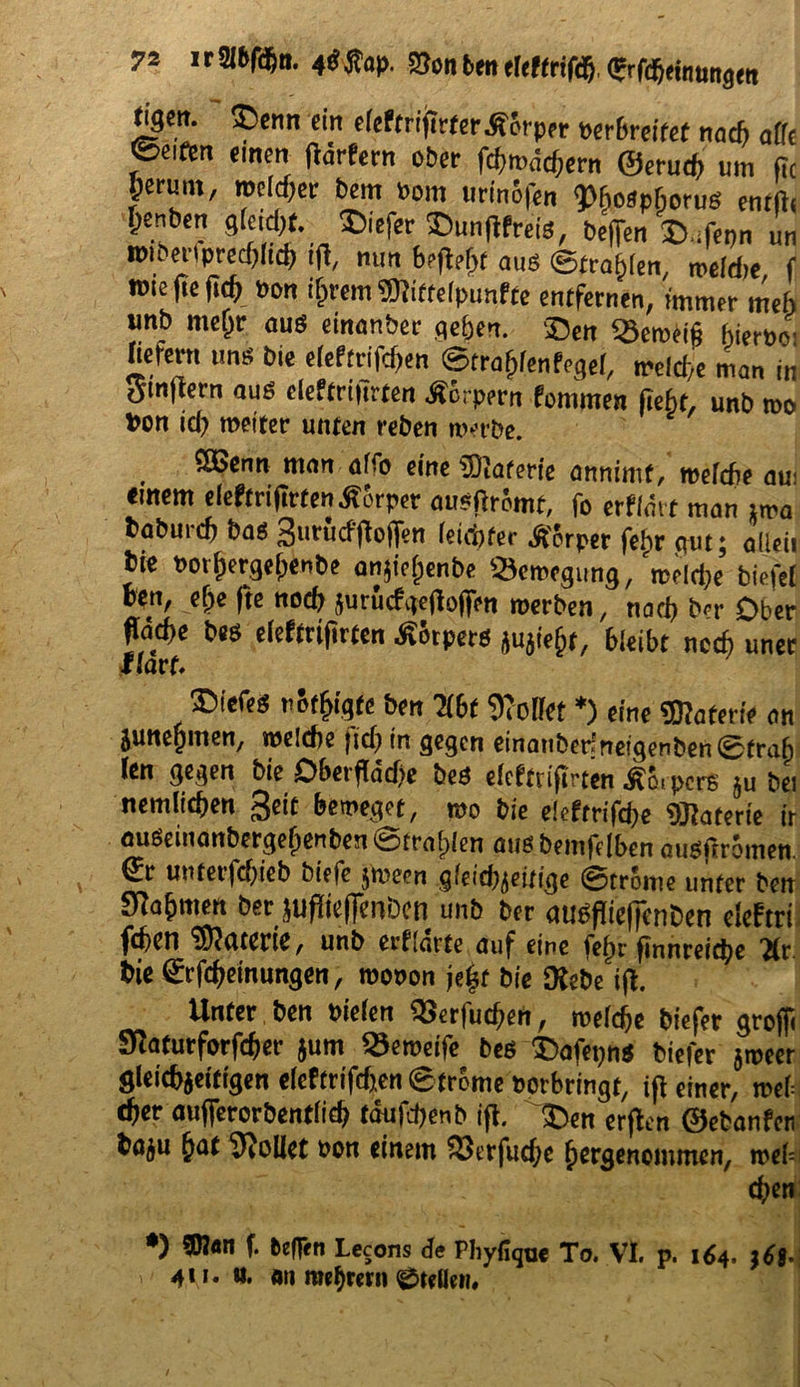 <iSw. $5enn em eleftrifictcrÄcrppr verbreitet nach affe ©eiftn «men flärfern ober fciimädjcrn @erud) um fit perum, welcher bem »om urinöfen 9>ho«phoru« entftc Oenbcn gfeid)«. JDiefer 35un(lfrcis, befTcrt S.fenn un roii enprechltd) t|l, nun b»fl?ht aus ©trafjlen, meid)«, f ttu« fie fiep »on i^rem SJiiffeipunffe entfernen, immer meh unb nieljr au« einanber geben. Sen «Semeijj hiernoi hetern un« bie e(eftrifd)en ©trafilenfegel, welche man in Sinftern au« cleftrifirten Äcrpern fommen fieht, unb rno fcon id) weiter unten reben nvtbe. SEBenn man aho eine fDIaterfe annimt, welche aui einem efeftrifirtenÄörpcr au?firömt, fo erflmt man tma baburcf) ba« Surücfftoffen ieiditec Äörper fehr aut; altcii bte »or^erge^enbe anjiefjenbe «Bewegung, wdd)e biefel Mn, efie fte noch jutucfgefloffen roerben, nach b<r Ober fläche be« cleftrifirten Körpers jujieht, 6leibt noch uner Karf* nötigte ben TLbt SRoffet *) eine Materie an juttegmen, welche fid) in gegen einanber'ne!genben0trah len gegen bie Obexf dcf)e be* efeetriftrten ÄS.pcrs ju bei nemltcfjen Seit beleget, mo bie eieftrifefc «SRaterfe ir auöeinanbergefjenben ötratjlen auöbeinfelben auäflrouienj & utUet’fcfyieb biefe jmeen gfeicbjettige ©trome unter ben Stfa&men ber juflteffenben unb ber au^iefjenben elefcri fd)Cn Materie, unb erklärte auf eine fefn finnreietye bie ©Meinungen, wobon je£f bie Webe i\i. Unter ben bieten SSerfucfjen, meiere biefer groffi Sßaturforföer äum ®«w>effe be* £>afepn* biefer $mecr gleichzeitigen eleftrtfc&en ©trbme borbringt, ift einer, mU d)et aufferorbentlidj täufdjenb ijl. £en erflen 0ebanfcn baju (jat Sollet bon einem £3erfud)e ^ergenommen, roebi d?en *) 5J?«n f. beffen Lecons de Phyfique To. VI. p. 164. 4M* #• «n mebrern 0teUei?#