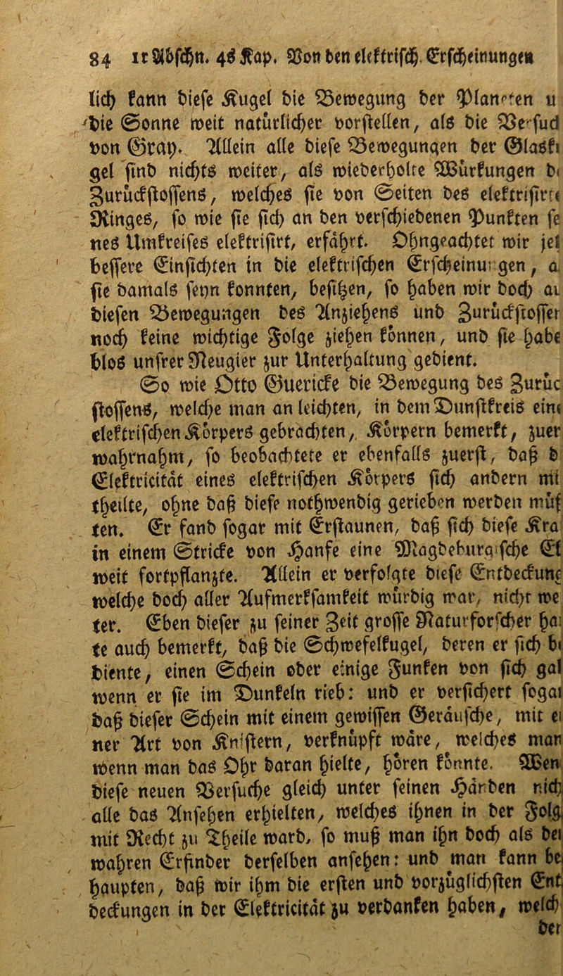 lieh fann biefe Äugel bie £5emegung ber ^pian^en u ybie 0onne meit natürlicher Dorftellen, als bie QSe'-fud Don ©tat). Tlllein alle biefe SSemegungen bet ©lasfi $el ftnb nichts weiter, als mieberbolte SOßürfungen b< gurüdffoffens, welches fte Don 0eiten bes efeftriflrr« SXtnges, fo wie fte fid> an ben Derfchiebenen fünften fe tteS UmfretfeS eleftrifirt, erfahrt 0&ngead)tet mir fei fceffere (Einftchten in bie eleftrifchen Qrrfcheinurgen, a. fte barnals fepn konnten, beftl$en, fo haben mir bod) ai btefen $5emegungen bes TlnjiehenS unb 3urücffioffer noch feine wichtige golge jiehen tonnen, unb (ie habe fcloS unfrer Neugier $ur Unterhaltung gebient. 0o mie Otto ©uertcfe bie 23emegung bes gurüc floflenS, welche man an leichten, in bem SDunftfreiS ein« cleftrifchenKörpers gebrachten, Portern bemetft, juer mahrnahm, fo beobachtete er ebenfalls juerfl, bah & ©leftricitdt eines eleftrifchen Körpers ftdh anbern mi (heilte, ohne bah biefe notljmenbtg gerieben merben muf (en. (Er fanb fogar mit ^rftaunen, bah ftch biefe Ära in einem ©triefe Don JJanfe eine SNägbeburg-fche (El »eit fortpflanjte. 'Hdetn er Derfofgte btefe ©ntbeefune melche bod) aller tfufmerffamfeit murbig mar, nicht me (er. (Eben biefer &u feiner geit groffe Naturforscher ha; (e auch bemerft, bah bie 0cf)mefeffugel, beren er fich bi fciente, einen 0d)ein ober einige gunfen Don fleh gal menn er fte im £)unfeln rieb: unb er Derart fogat fcah biefer 0chein mit einem gemijfen ©erdufche, mit ei «er TCrt Don Äniflern, Derfnupft mdre, meines man iDenn man bas £>hr baran hielte, h^ren formte. 5Ben biefe neuen Sßerfudje gleich unter feinen färben nid;, alle bas Tlnfehen erhielten, meines ihnen in ber gol& mit SRecht.ju $(jeile marb, fo muh man ihn hoch als bei mähren (Erfinber berfelben anfehen: unb man fann bei haupten, bah «Dir ihm bie erften unb Dorjüglichflen (Ent, bedungen in ber (Eleftricitdt ju Derbanfen haben, mefcb