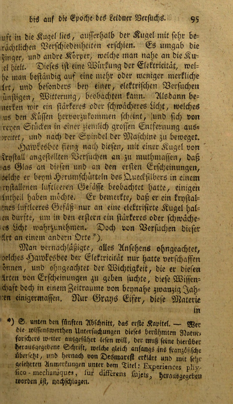 uft in bießugef (ieß, aujjerfjöfb ber ^ugcf mit fef>r be= rdd)tlid)en &erfchiebenf>eitett -ersten» E$ umgab bic jinger, unb anbre Körper, meiere man naf)e an bie^u- ;el 5felf. £>iefeö ijt eine $Biirfung ber Eieftricitdt, toä= (je man beftdnbig auf eine mehr ober weniger merflidje irt, unb oefonbet# bei) einer, eleftrifcf^n £3erfucf)ett unftigen, SBitterung, beobachten fann. 2Usbann be= aerfen mir ein fiarfereö ober f^rodetyfereß iidjt, we(djeß us ben ^ujfen hert>er$u?emmen fcf)oint, junb (ich #on repen ©tuden in einer ziemlich großen Entfernung auß* greifet, unb nad) ber ©pinbel ber 9J2afd)ine §u beweget. «&fltt)fe$be'e fteng nad; bieferr, mit einer dvugel oort frpftall angejMiten 5Öcrfud)en an .ju mutmaßen, baß aö 0iaö an biefen unb an ben erßen Erlernungen, ae(d)e er begnt Jpmmifdjuttein beß£tue<fßibcrß in einem rpjMenen luftfeeren ©efdflc beobachtet batte, einigen dntßeil haben mochte. Er bemetfte, baß er ein frt)ßal= meö fufdeereß Oefdß nur an eine elebtrifirte ^ugcl ßa(= en burfte, um in ben erftefn ein ßdvfereß ober fd)wdd)e= c6 licht mabv^unehmen. £)ocß non $3erfud;en biefer !frt an einem anbern'Drfe *). 3Ran t>ernad)fdjngtc, alleö 'Hnfe^enö ohngeadjfet, oeiäjeß <£am£e$bee ber Efeftricitdt nur hatte 0 er fd) affen onnen, unb of)ngead)tet ber fBkhttgfejt, bie er biefen ilrten oon Erfcheintmgen $u geben juchte, biefe £Biffen= d)aft bod) in einem Seitraume oon beinahe §wan$ig 3af)= :en einigermaßen. fftur ©ratjß Eifer, biefe «ffiaterie in *) ®- »«t«n fcen fönften W<hnitt, lat elfte Kapitel — bie i»ifTen$romf)en Unteifuchungen biefe* heiähttitett Statur, foi|d)ei6 wntei* flu^gefufyit tefen will, bei muß feine hwüher heiau^qegebenc 0chvift, welche gleich «nfang* in* fiamöftfcfee J&berfefrt, mb hernach oon £)e&naceft erflärt unb mit fehl gelehrten 2lnmeifungen untei bem <$itel: E*peri«nces phyr fies - mechaniqu«, iur düKr«ns &j£t6, fowutaMrt« worben .ift, nachßhtagen.