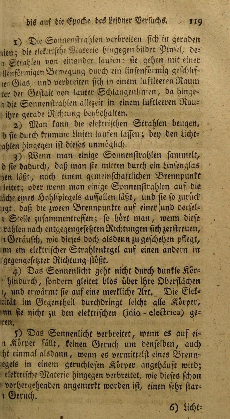 1) *£)te 0o mcnfn-af^en verbreiten fid) in gerabcrt iicn; bte elefrrifcbe Materie (hingegen bifbet QOmfel, be= 1 Strahlen von einanber laufen: ge geben mit einer Üenformigen Bewegung burd) ein linsenförmig gefdgig ie @iaö, tmb verbreiten fid> in einem luftleerenOtaum ter ber ©eftalt von lauter 0djlangenlinien, ba f)inge= 1 bis 0onnengraf>jen alle$ett in einem luftleeren Dvau= t^re gerabe 9iid)tung betgeholtem 2) Sftan kann bie eleftrifdjen 0tra^len beugen, b ge burd) krumme lütten laufen lajfen; bet) ben iid)t= a^len hingegen ig btefes unmöglich, 3) $ÖSenn man einige 0onnenfira^len fammelf, b ge baburd), Dag man fic mitten burd) ein iinfenglaS )en logt, nad) einem gemeinfcbaftlkben Brennpunkt leitet; ober tvemt man einige 0onnengral)len auf bte ad)? eineö $ol)(fpiegelö auffaüen lagt, unb jte fo jurücf jgt, bag bte jtveen Brennpunkte auf einer ^unb bevfel= t ©feile jufammentrejfen; fo (jort man, wenn biefe tagten nad) entgegengefegten ^Richtungen gd) jergreuen, a©erdufd), wie biefes bod) alsbenn §u gefächen pflegt, nn ein elektrifcber 0trablenkegel auf einen anbern in gegengefe|ter Richtung flogt. 4) £)a$ 0onnenlid)t gebt nicht bureb twnkle ^6r= • binburd), fonbern gleitet blo$ über igre Dbetgdcpen l, unb ermannt fte auf eine merkliche 21rt. &ie <£lef* ;itat im ©egentbeil burd)brtngt feiert alle Körper, nn jte tgd)f $u ben elektrifd)en (idio - eleltrica) ge= m. 5) 0onnenlicbt verbreitet, mettn e$ auf et- 1 Körper fallt, feinen ©erud) um benfelben, auch ()t einmal alöbann, tvenn cö vermittelg eineö Bretm= egelö in einem gerucblofen &6tpet angebduft mirb; elcftrifd)e Materie hingegen verbreitet, wie biefeö febon vorbergebenben angemerft worben ig, einen fegr gar= t ©erud;» 6) lid)f=