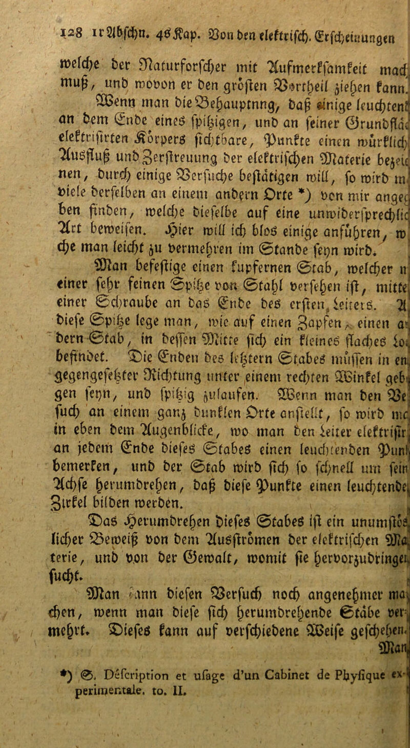 n>efd)e bet* D7aturforfcf>er mit TCufmerffamfeit mad; mug, unb mopon er ben großen 2>*rtf)ei( $ie£en fann! ££enn man bie 53ejbauptnng, baf? dr.ige (cudKenii <m bem (£nbe etneö fpijjigen, unb an feiner ©runbftda deftrifirten «^orperß jiditbare, fünfte einen murffidf 2(u^u^ unbgerjireuung ber efeftt ifc^en Materie bejeic nen, burd) einige SSerfucbe betätigen n>iü, fo tpirb ra« Dide berfelben an einem anbern Orte *) Pon mir angee ben ftnben, tpe(d)e biefdbe auf eine unn>iberjpred}fic Tfct bemeiien. Jjpier miü idj bloß einige anfü^ren, tu' c^e man (eid)f berme^ren im 0tanbe fepn roirb. SSftan befefiige einen fupfernen 0rab, n>e(d)er nj einer fefjr feinen ©pi£e PMt0fafj( Perfe§en ifb, mitte einer Sdjraube an baß (£nbe beß erftem ieiterß. X bieje 0pi|e (ege man, mic auf einen 3apfen/V einen au bern -0fab, in beffon Glitte ftd; ein fieineß fladieß io 1 beftnbet. T)ie €nben beß (intern 0t.abeß muffen in eni gegengefebfer SKidjtung unter (einem redeten Q&infel gebt gen fepn, unb fpifeig Raufen. 2£enn man ben $8* fud) an einem ganj bunden Orte anftedt, fo wirb nie, in eben bem 2(ugenb(icfe, too man 6en Leiter eleftriftrj an jebem (£nbe biefeß 0tabeß einen (eudjtenben 9)unlj bemerfen, unb ber 0tab roirb ftd) fo fdjnefl um fein 2fd)fe &erumbre(jen, bafj biefe fünfte einen (euebtenbe* gtrfel bifben werben. £)aß dperumbref)en biefeß 0tabeß ifi ein unumfloa lieber 33emeijj Pon bem Tfußftromen ber e(eftrifd;cn tyla terie, unb p.on ber ©ewalt, womit fie IjcrPorju bringe^ fuebt. $ftan <ann biefen SBcrfudj noch angenehmer nur] eben, wenn man biefe ftd) ()erumbre()enbe Btdbe per ! mcj)rt. biefeß fann auf perfebiebene äßeife gefcbe&en.] 3Raid *) 0. Defcription et ufage d’un Cabinet de Pbyfique eM periinentale. to. II. I