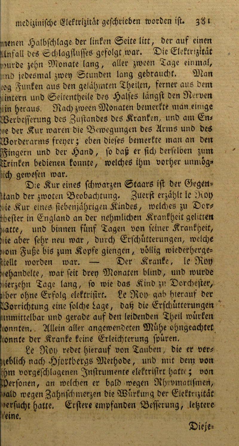 werten £a!bfd;lage ber linfen @cite iixt, ber auf einen ►Unfall beS 0d)lagjlujfeS gefolgt mar. £>ie Eleftrijität rnivbe &el)n Monate lang, aller jmeen Sage einmal, nD jebeSmal jmep 0tunben lang gebraucht. 93tan cog gunfen aus ben gelahmten feilen, ferner aus bern intern unb Seitenteile Des £alfeS langffc Den Serben ; in f>erauS. Sftad) §meen Monaten bewerft* man einige vÖerbejferung beS guftanbes beS Äranfen, unb am En* ■oe ber &ut mären bie Beilegungen beS 21 rmö unb beS Vorberarms freier; eben biefeS bemerkte man an ben Ringern unb ber £anb, fo baj? er ftd) berfelben jum brinfen bebienen formte, meines il;m borget unmog» •ich gemefen mar. Die $ur eines fd)mat§en Staats ift ber ©egen* Itanb ber jmoten Beobachtung, Buerft erjagt le 9\0t) lUe ^ur eines ftebenjdl)rigen $inbes, tbelä)es ju Dor* ibefier in Englanb an ber nel)mlichen ^ranf^eit geliere« loatte, unb binnen fünf Sagen bon feiner ^ranfheit, n-ie aber fef)r neu mar, burd) Erfd)ufterungen, meld;e K»om 8u£e bis jum Äopfe giengen, boliig mieberberge? hellt morben mar. — Der ^ranfe, le 3vötj leefcanbe-lte, mat feit bret) Monaten blinb, unb mürbe rUer^n Sage lang, fo mie bas jit'inb $n Dordiefter, i ber ohne Erfolg eleffrt|lrf. Zc 9toi) gab hierauf ber Vorrichtung eine folche läge, bah bie €tfd)ufterungen unmittelbar unb gerabe auf ben leibenben Shell surfen tonnten. Allein aller angemenbeten 9DTuf)e ol)ngead}tef \ onnfe ber ^ranfe feine Erleichterung fpuren, So 9ioi) rebet hierauf bon tauben, bie er ber^ l;eblid> nad) ^/ortba’gs i)J2etbobe, unb mit Dem bon ;f)m borgefd)lagenen Jnfirumente elefcrijirt batte; oott tperjonen, an melden er halb megen Dlbmnatifmeri, »alb megen 3fl&nfdimerjen bie SBurfung ber Eleftrijitdt »erfucht §atte. Erbere enipfanben Befferung, .ledere 'eine. $>ieje=