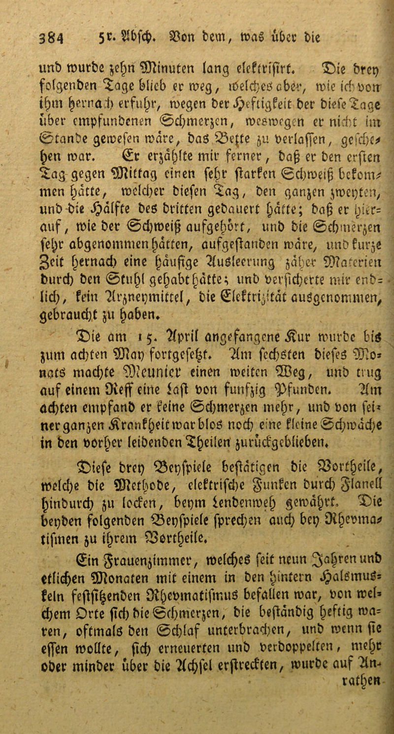 unb mürbe $ef)n Minuten lang cfcfm'firt. Die brcp folgenben $age blieb er meg, Welches aber, mie idvpotT i^m ^ernäcb erfuhr, megen bet dpeftigfeit ber biefe^age über empfunbenen 0cbmer$en, meemegen et nid';t int 0tanbe gemefen mdre, ba$ SÖejfe ju berlafj*en, gefd)e* (;en mar. (£t erjagte mir ferner, bafj er ben erftert ^ag gegen DJJitfag einen fej)t jlarfen 0d)mei(3 befom* men hatte, meiner biefen ^ag, ben ganjen $mepten> unb bie $alfte bes britfen gebauert fyätte; ba§ er h_ier= auf, mie ber 0d)meijj aufgef)6rt, unb bie 0cbmer$en fel)t abgenommen hatten, aufgefianben mdre, unbfur^e geit ^ernad) eine häufige Ausleerung jdl^e-r Materien burd) ben 0tul)l gehabt hatte; unb berfid)ette mir enb= lief;, fein Arzneimittel, bie ©eftriyitat ausgenommen, gebraucht ju haben* Die am t 5. April angefangene $ur mürbe bis junt ad)ten ©ap fortgefeht* Am feebsten biefes ©o* nats mad)te Neuntel* einen meiten ©eg, unb trug auf einem Üveff eine fajf bon fünfzig <pfunben. Am achten entpfanb er feine 0d)merzen mehr, unb bon fei* «ergangen .ftranf heit mar blos nod) eine fletne0d;mdd;e in ben borher leibenben $hc^en zurückgeblieben* Diefe brep $3epfpiele betätigen bie $3orfheile, meld)e bie SDf etliche, eleftrifche $unfen burd) Jdanell hinburch $u locfen, bepm lenbenmeh gemährt» Die bepben folgenben Q3epfpiele fpredjen auch bet) Dtf;ebma* tifmen ju ihrem £>ortheile. (Sin grauenitnmer, meldjeS feit neun 3ahrenunk etlichen ©onaten mit einem in ben hinfern $alSmuS= fein fefijthenben Ofhet>ma^fmuö war, 1>on d;em Orte (td)bie0d)merjen, bie befldnbig f^fdg ma= ten, oftmals ben 0d)(af unterbrachen, unb menn fte ejfen mollte, ftd) erneuerten unb berboppelfen, mehr ober minber über bie Achfel erjivedfen, mürbe auf Am rathen