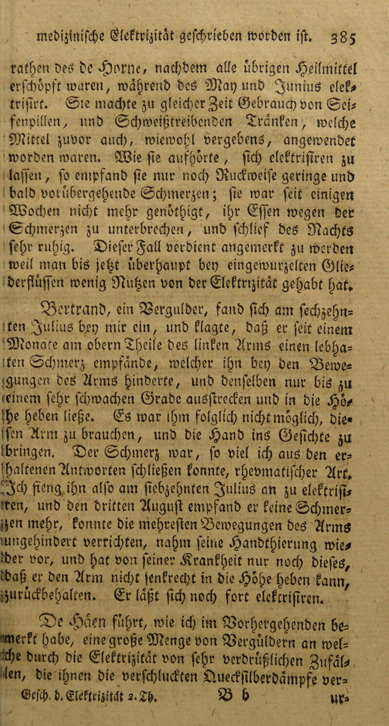 rafften Peö bc dporne, nadjbem alle übrigen SfrtilmitUl crfct)6pft waren, mdbrenb beS ($lcn) unb 3uniu$ efef* trifirf. 0te mad)te 5« gleicher 3eit ®ebraud)Pon @ei* fenpitfen, unb ©chroeipfreibcnben Traufen, mefdje Spittel $uPor aud), miemobl »ergebend, angemenbet motben maren. 5Q3te fte aufjjorfe, pd) e(e£tripren ju Jaffett, (0 empfanb pe nur noch Oiudmetfe geringe unb halb potübergejjenbe @d;merjen; fte mar feit einigen £öod)en nid)t mehr genötigt, tfpr ©ffen megen Der ©djmer^en ju unterbrechen, unb fdpief beg 3ftad)t$ fe^r rubig* liefet* gaü perbient angertterft 511 merbert mei( man bis jef^t überhaupt bep einge'n>ür&el£en ©(te* berPufien menig $hi£en Pon ber0eftnptdt gehabt hat* 33ei’franb, ein SJergulber, fanb pd) am fedj$e§ftt* fen 3ldiuö bep mir ein, unb f(agte, bap er feit einem ‘93ionafe am obern‘Sjeife bes (infen 2(rmS einen (ebl)a= iten@d)mer$ empfdnbe, me(d)er i§n bep ben $5eme* jgungen bes tfrmS binderte, unb benfdben nur big 51* icinem fe|r fehmaepen ©rabe auöpreden unb in bie $6/ !f)e fpeben liege* ®g mar ibm folglich nichtmog(id), bie« (fen 3ntt ju braud)en, unb bie #anb ins ©epepte $u [bringen. 3Der 0cpmer$ mar, fo Pid ich aus ben er* l^affenenTlntmorten fd;liepen fonnte, rhePmatifcper 2(rf* rieh pdtg, if;n affo am pefyehnten Julius an ju eleftrip* tren, unb ben dritten Tlugup empfanb er feine @d;mer* ?&en niepr, fonnte bie mehrepen'tSemegungen bes 2(rmg ’.ungebinberc perrid;ten, nahm feine ^anbfbierung mie* iber por, unb pat Pon feiner ^ranfpeit nur noch biefes, ibap er ben 2(rm nid;f (enfreept in bie Jpoge heben fann, jjurücfbebälfen* ©r (dpt pd; nod) fort elefcriprem ©e dMen fü^rc, mie td) im SSorhergchcnben 6e= werft habe, eine grope Siftenge Pon $3ergulbern an mel= che burd; bie ©(eftripedt pon fe^r Pcrbrup(id?en Sufdk (en, bie ihnen bie perfchlucften £tuecfp(berbdmpfe per=«