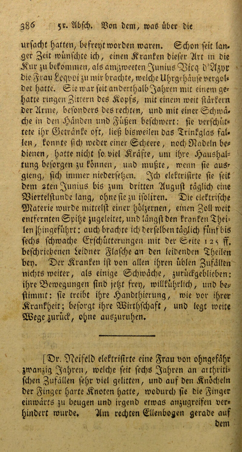 xirfad)C Ratten, befreitmotten maren. 0d)on feit lan- ger munfcbte ieb, einen Oranten tiefer Tirf in tie $\ir ju befommen, alö amjjmeeten ^uniuß Q3tcq t’SlflbU tie 3 rau jegtmi 511 mir brachte, mdd)e U^rge^dufe nergol* bet hatte. @ie mar feit anöert^albjöl^en mit einem ge- l;atte ringen gittern bcß Äopfß, mit einem weit ftdrfern terTlrme, befbnberßbeß rechten, unb mit einer 0d)ma- d)e in ten ganten unt güjfen befd)mcrt; jie berfd)ut= tete if;r ©etrdnfe oft, lieg bißmeilen baß ‘Srinfglaß fal- len , fonnte fid) meber einer 0d)eere, nod) Dlatcln be* bienen, l;atte nid)t fo Diel Grafte, um ihre d£>au5f)a{= tung beforgen ju Tonnen, unt mujite, menn jie auß* gieng, fid) immer nieterfel^n. ^d) eleb'trijirte jie feit tem 2ten3>uniuö biß jum triften 2(uguft täglich eine £3icrtelftunbe lang, ebne fic 511 ifoitrem $>ie de?trifd)e 9)taterie mürbe mitreift einer hbljernen, einen goll meit entfernten 0pi£e jugeleitet, unb langft ben frgnfen ^bei- len j^ingefu^rt: aud) brachte id) terfelbentdglid) fünf biß fed)ß fd)mad)e @rfd)utterungen mit bet* 0ette 1 2 5 jf, befd)ricbenen ietbner glafd;e an ben (eitenben ^f;eilen bet). £)er .^ranfen iß t>on allen ihren üblen 3ufallen nid)tß meiter, als einige 0d)mdd)e/ jurwcfgeblieben; if;re SSemcgungen jmb jefjf frei), miüfulprlicb, unt be* ftimmf: fie treibt tgre Jpanbthierung, mie ber ihrer ^ranfj)eit; beforgt i^re 5ßirtbfcbaft, unb legt meite &Bege ^urücb, ol;ne auß$uruhen. [Dr. ?ffeifelt efeftrtftrfe eine Jrau bon ohngefdfjr $manßg 3ahrcn/ n?eld)e feit fed)ß Sauren an aitbriti= feben 3ufdllen fegr btel gelitten, unb auf ben Knöcheln ter ginger (jarte knoten hatte, moburd) jie tie ginger einmartß ju beugen unb irgenb ermaß anjugreifeu ber- hinbert murbet 'Jim rechten ©ienbogen gerabe auf - tem