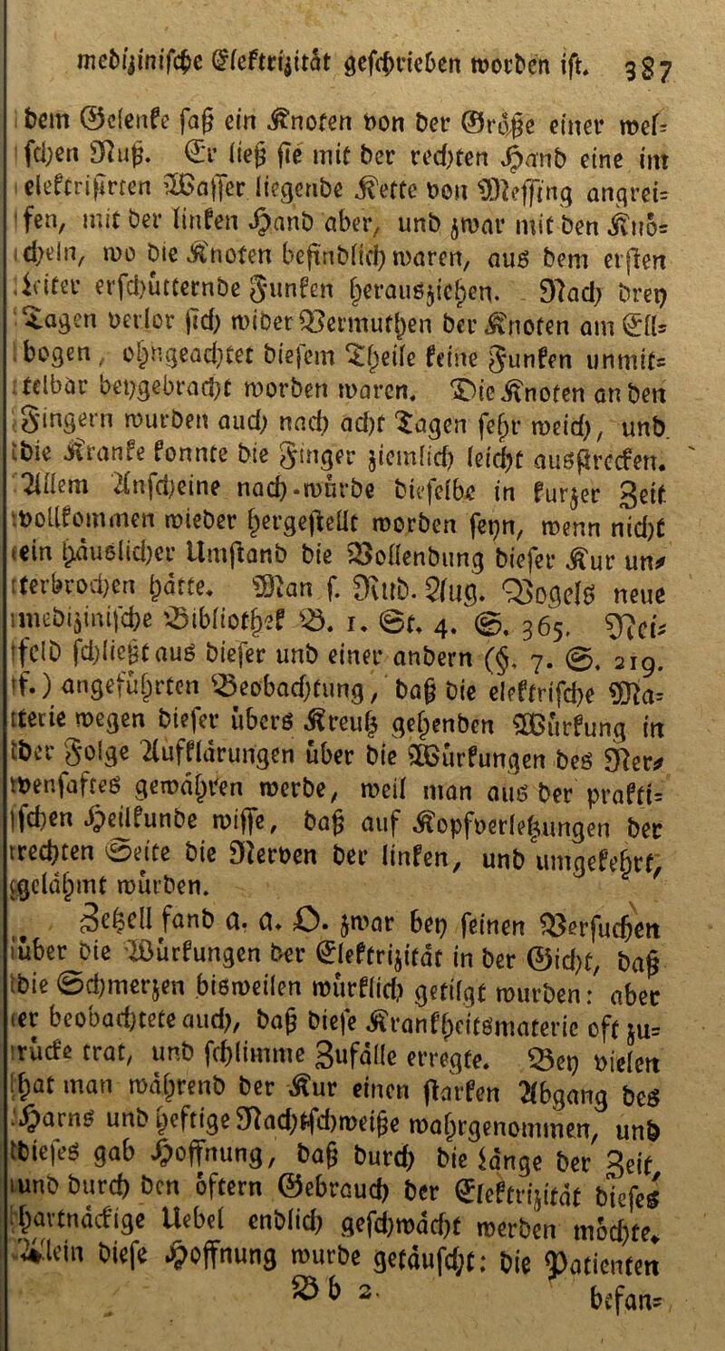 bem @c(ertfe fag ein knoten uon t>er ©r6|e einer wef= feigen Sftujj. €r lieg jie mit ber redeten §anb eine im eleftrifmen Gaffer liegenbe ®ette mx SBejftng angrei= fen, mit ber Hufen fjanb aber, unb $war mit ben j?uo= d>ein^ wo Die knoten befmbHd) waren, au6 bem elften Leiter erfd)ütternbe gunfen &erauö$fe§en. 97ad) brep Etagen oedor fid; wiberQ3ermuf()en ber knoten am (£[[= bogen ^ o^ngeachtet biefem Xfjeife feine gutifen unmit= telbar hergebracht worben waren, £)ie knoten an ben gingern würben aud; nach acftf Sagen fejjr weid), unb ibk Jfranfe fonnte bie ginger jicmlid) kifyt augßrccfen. 2UIem Hnfdjeine nad).würbe btefeibc in furjer ßett wotifommen wieber ^ergegeüt worben fet)n, wenn nid)C <ein ^au8lid)cr tlmftanb bie SMenbung biefer £ur un* [ferbvod)en harte* Wan f. 9utb. 2(ug. QSogdS neue miebijim|d)e ’.5ibiiothef *8. i. ©t. 4. ©, 365. gjcf. ff CID fd)(iegtaus biefer unb einer anbern (§, 7. ©, 219. tf.) angeführten iöeobaddung, bag bie eleftrifcbe ®Ja= tterte wegen biefer übers Äreug gehenben SSBürfung in iber golge flüffldrungen über bie SBürfungen bes 9?er# inenfaftes gewähren werbe, weil man aus ber prafti= |fd)en Sjeilfunbe wiffe, bag auf Äopfuerfeljungen ber tredjten ©eite bie Sternen ber linfen, unb umgefehrt, Sgeiähmt mürben. f Scfecil fanb g. g. ö. ^wat bep feinen it$erfud)en 'über Die ißürfungen ber Sleftrijität in ber ©id)f, bag Ibie ©djmerjen bisweilen mürflid) getifgt mürben: aber «er bcobad)tete aud?, bag biefe Äranf(>eitSmaterie oft tu* ■rüde trat, unb fdjlimme Sufälie erregte. 23ep »ielen hat man währenb ber Äur einen ftarfen Abgang bes ,'djarns unb heftige Stad)ffd)weige wahrgenommen, unb tbiefes gab Hoffnung, bag burd) bie fange ber 3eif iunb burd) ben oftern ©ebreud) ber ®leftrijttat biefes l'havtnäcfige Hebet cnb(id) gefd)wäd)f werben mochte, ■'4'lein biefe Hoffnung würbe getäufd;t: bie «Patienten ® & 2' befand
