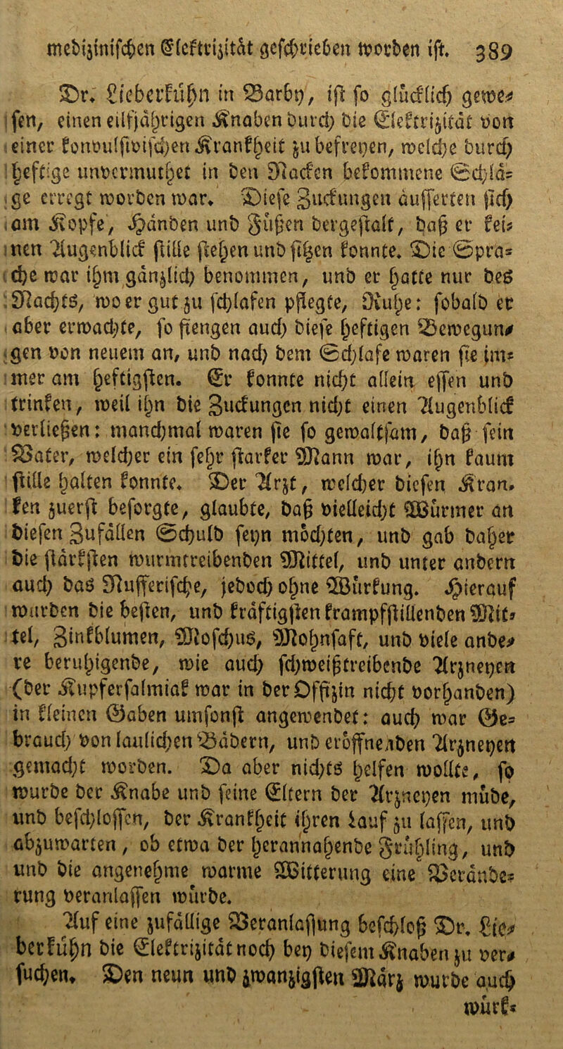 ©r* Stebafü^n in 23ar6t>, ip fo glucflidj gerne* fett, einen einjährigen Knaben burd; Die Q:leftri§itdt Dort einer fonoulpDifchen^ranfheit $u befreien, rocld>e burd) 1 heftige imDcnmuhet in ben Dladen bekommene 0d;ld= ge erregt worben war* ©iefe Bildungen dufferten pd) «am 3vopfe, ^dnöen unb gußen bevgepalf, baß er fei? nen Tlugenblid fülle fielen unb (t^cn fonnte* ©ic 0pra* che war thmgdnptcb benommen, unb er hatte nur beö SRad)tö, wo er gut ju fdpafen pflegte, Diuj)e: fobalb er aber erwarte, fo ßengen aud) biefe heftigen SBewegun# gen oon neuem an, unb nad; bem 0dpafe waren fie im? mer am ^eftigften. ®r fonnte nicht allein effen unb trinfen, weil il;n bie gudungen nid;t einen ?Iugenb|lcf »erließen: mand;mal waren jie fo gemaltjam, baß fein Vater, welcher ein fefjr parfer 9ttann war, ißn faurn pille galten fonnte* ©er 2frjt, weldjer biefen $ran, fen juerp beforgte, glaubte, baß Dielleid;t Wurmet* an biefen gufallen 0cßulb fepn mod;ten, unb gab baffer bie ßdrfpen wurmtreibenben Mittel, unb unter anbent auch baö Dlufteriphe, jebod) o§ne $öurfung. hierauf würben bie beften, unb fraftigpen frampfßiüenben Sßcitj tel, ginfblumen, SWofchuS, «SRohnfaft, unb Diele anbe* re beruhigende, wie aud) fdjweifjtreibonbe 2Cr$netjm (ber Äupferfalmtaf war in berDfftjin nicht Dorfjanben) in fleincn ©aben umfonp angewenbet: auch war ©e* braud; Don laulichen Näbern, unb eröffneaben 'drjnepen gemacht worben. ©a aber nid;tö helfen wollte, fo würbe ber £nabe unb feine Eltern ber tfrjnetjen mübe, unb befclpopen, ber £ranff)eit ihren lauf 511 (affen, unb afyuwarten, ob etwa ber Jerannahenbe grufding, unb unb bie angenehme warme SSBitterung eine beraube? rung beranlaffen würbe. Tfuf eine jufällige Veranlagung befchloß ©r-, bethihn bie 0eftrijitdtnoch bet) biefem Knaben $u Der* fuchetu ©en neun unb iman&igpen 2tt«rj würbe auch würf*