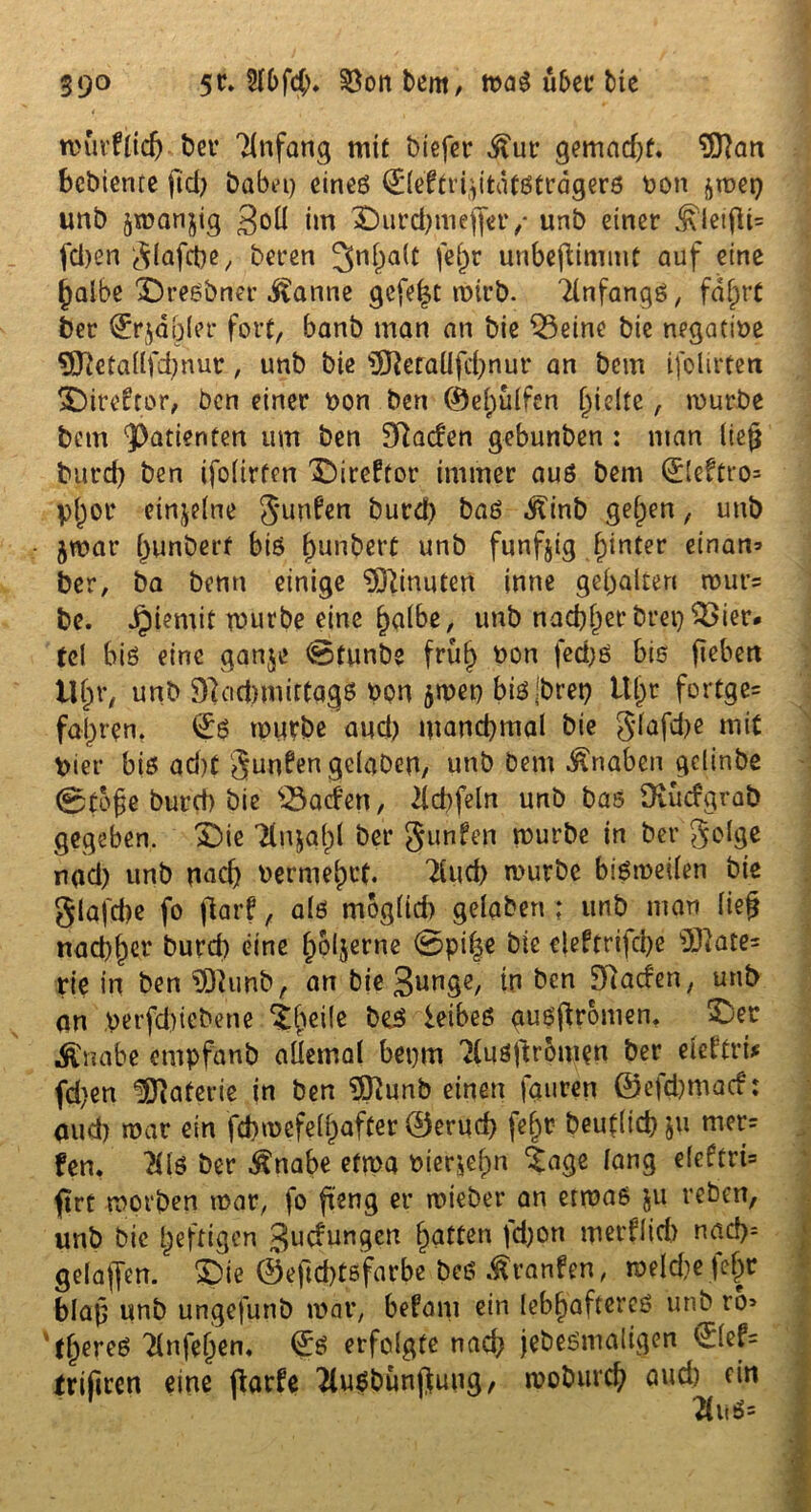 murfiid) bev Anfang mit btefer ^?ur gemad)f. 53]an Schiente fid; babep eines @e£tri$itdfötrdger6 Pon jroep unb jmanjig 3oü im £)urd)mefjety unb einer ^leifli= fd)en glafctje, beren 3nl)a(t feE>r unbejlimmC auf eine halbe SDreSbner itanne gefegt mtrb. Anfangs, fahrC ber €rjdt)ler fort, banb man an bie ®eine bie negative ÜJletalifchnur, unb bie ÜRerattfcfrnur an bem ifolirten 3Dtre£tor, ben einer Pon ben 0el;ulfen hielte, mürbe betn “Patienten um ben SRacfen gebunben : man lieg burd) ben ifolirten '3Dire£for immer aus bem 0e£tro= p(;or einzelne gunfen burd) baS Äinb gelten, unb jmar hunberf bis f>unb>erü unb funfjig .hinter einan» ber, ba benn einige Minuten inne gehalten mur= be. JJiemit mürbe eine halbe, unb nachherbrei)93ier* tel bis eine ganje @funbe früh öon Uhr, unb 9]ad)mirtagß Pon jrpet) biSjbret) Uhr fortge= fahren. 0S mürbe aud) manchmal bie glafdje mit Pier biß ad)t gunfengelaben, unb bem Knaben gclinbe @toge burd) bie Warfen, 2id)feln unb bas Ovücfgrab gegeben. £)ie Ttnjalpl ber gunfen mürbe in ber geige nod) unb nach Permehrt. TCud) mürbe bißmeilen bie glafdrn fo ftar?, als ntoglid) gelaben : unb man lieg nachher burd) eine hölzerne 0pi|e bie eleftrtfche Mate- rie in ben sDhmb, an bie 3unge/ in öcn Warfen, unb an perfdnebene Sfmde ieibeß £)er ^nabe enrpfanb allemal bepm ^(uöftromen ber eleftrit fd)en Materie in ben SOtunb einen fauren 0efd)maef: and) mar ein fd)mcfell)affer 0erud) fe^r beutltch ju mer= fen. ?ilß ber $nabe etma Pieren *£age lang eleftri= ftrt morben mar, fo fteng er mieber an ermaß ju reben, unb bie heftigen 3ucfungcn hatten fd;on merflicb nad>= gelaffen, £>ie ©eftchtß’farbe beß ßranfen, meld)e fc^r blag unb ungefunb mar, befam ein lebhafteres unb ro> 'thereß Tlnfehcn. 0ß erfolgte nach jebeömaligen €lef= trifiren eine ftarfe 2lu$bunfhmg, moburch aud) ein #ltS=