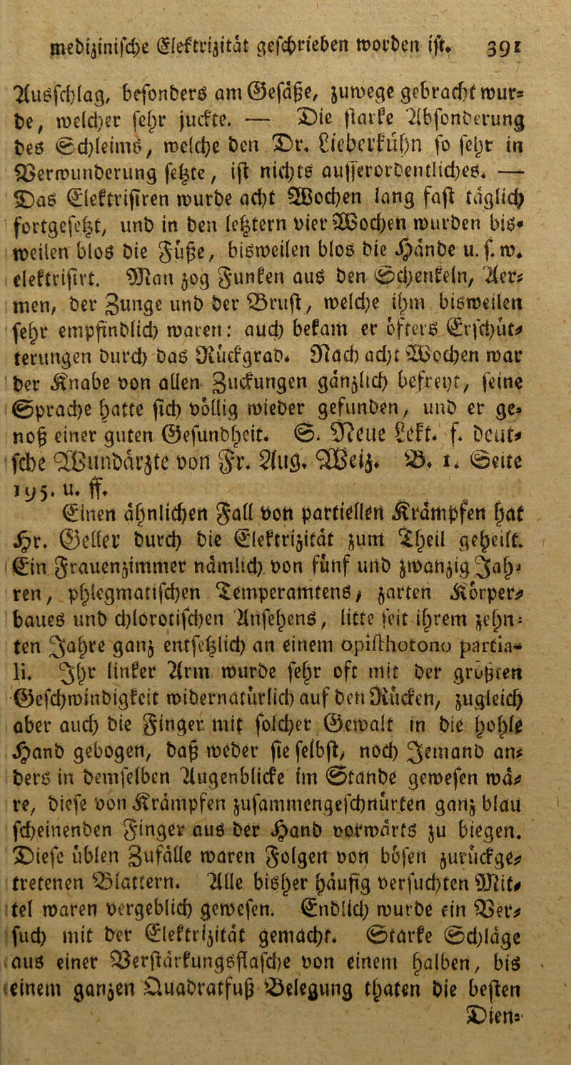 2(ußfd)lag, befonberß am ©efdfje, juwege gebracht wur* be, welcher fein* jutf'te. — X)ic ftarfe 'dbfonberung beß ©d)leim&, welche Den £)t\ £tebctMf)n fo feljt in QSerwunberung fefjte, iffc nid)tß aufierorbentlicbeß, — £)aß ©leftrijtren würbe ad)t 2Bod)en lang faß täglich fortgefe|t, unb in ben (extern Pier2Bod)en würben bis* weilen bloß bie gufje, bisweilen bloß bie $dnbe u.f.w. eleftrijirt. 0»Jian 50g gunfen aus ben ©djenfrln, lim men, bei* gunge unb ber Sörtift , weld^e ij)m bisweilen fel>r empftnblid) waren: aud) befam er öfters ©rfd)ut* terungen burd) baß Diudgrab* Dlacb ad)t Soeben war ber Änabe non allen gudungen gan^lid) befreit, feine ©pracfye batte jid) völlig wieber gefunben, unb er gc* no§ einer guten ®efünbf)eit< ©. SReue Seft. f. beut* fdbc (3EBunbdrjte bau gr. 2(u$. Sßßd^ SS* 1* ©eite 195. u* ff* ©inen dfynlic^ert gall bott partiellen Krämpfen [jat J?r. ©eilet’ burd) bie ©leftrijitat &um £l)eil gereift ©in grauenjimmer ndmüd) non fünf unb jwatt^ig^n^ ren, pl)legmanfd)en ‘Setnperamtenß/ garten d^orpetv baueß unb d)löretifd)en Hnfel)enß, litte feit ijjrem ^e(;n- (en 3a&Vß 9anfl ßntfe^lid) an einem opifthotono partia* li. linfetf 2(rm würbe fe§r oft mit ber grüßen ©cfd)wmbig?eit wibernatürlid) auf boti Ütutf'en, äugleid) ober aud) bie ginger, mit fold)er ©ewajt in bie f)ol)le $anb gebogen, ba£ weber jte felbft, nod) ^emanö am berß in bemfelben Ttugenblicfe im @tanbe gewefen wo* re, biefe non Krämpfen jufdmmengefcbrturten garij blau febeinenben ginger auß ber Jpanb norwdrtß ju biegen. SDiefc üblen gufdüe waren golgen non bofen jurudge* tretenen flattern* TUle bißf)er fjduftg nerfud)ten S3J?i tel waren nergeblid) gewefen. ©nblid) würbe ein Q3er* fud) mit ber ©ieftrijitdc gemad)f. ©tarfe ©d)ldge auß einer SÖerftdrfungßftafdje non einem falben, biß einem ganzen .Üuabratfujj Belegung traten bie befien Dien»