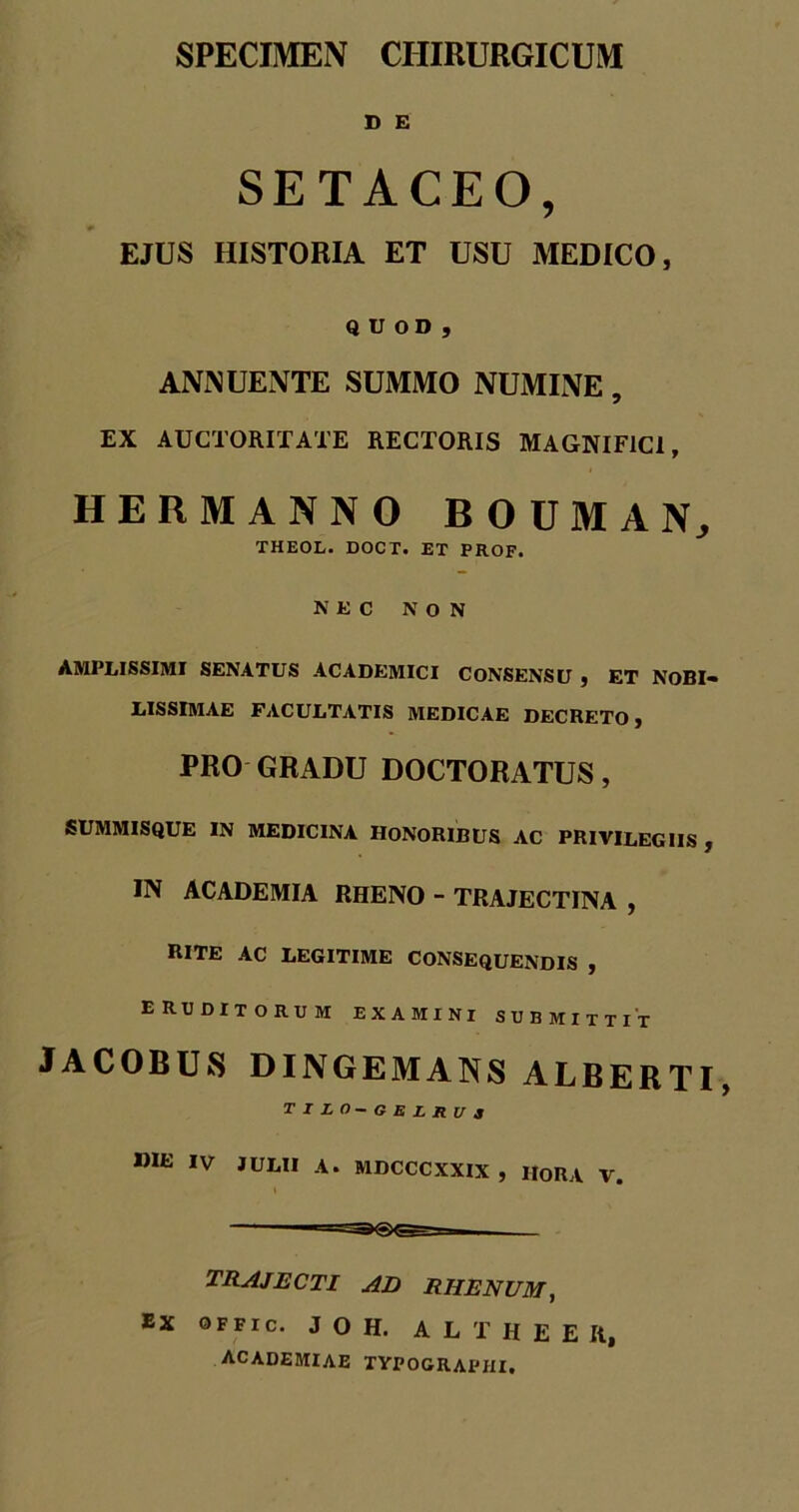 D E SETACEO, EJUS HISTORIA ET USU MEDICO, QUOD, ANNUENTE SUMMO NUMINE, EX AUCTORITATE RECTORIS MAGNIFICI, HERMANNO BOUMAN, THEOL. DOCT. ET PROF. NEC NON AMPLISSIMI SENATUS ACADEMICI CONSENSU , ET NOBI- LISSIMAE FACULTATIS MEDICAE DECRETO, PRO GRADU DOCTORATUS, SUMMISQUE IN MEDICINA HONORIBUS AC PRIVILEGIIS , IN ACADEMIA RHENO - TRAJECTINA , RITE ac legitime consequendis , eruditorum examini submittit JACOBUS DINGEMANS ALBERTI, TILO-GELRUa »IE IV JULII A. MDCCCXXIX, IIORA V. TRAJECTI ad RHENUM, Ex qffic. J O H. ALTHEEH, ACADEMIAE TVPOGRAPHI.