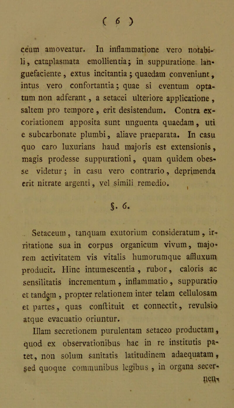 ceum amoveatur. In inflammatione vero notabi- li, cataplasmata emollientia; in suppuratione lan- guefaciente , extus incitantia ; quaedam conveniunt, intus vero confortantia; quae si eventum opta- tum non adferant, a setacei ulteriore applicatione , saltem pro tempore, erit desistendum. Contra ex- coriationem apposita sunt unguenta quaedam, uti e subcarbonate plumbi, aliave praeparata. In casu quo caro luxurians haud majoris est extensionis, magis prodesse suppurationi, quam quidem obes- se videtur; in casu vero contrario, deprimenda erit nitrate argenti, vel simili remedio. Setaceum, tanquam exutorium consideratum, ir- ritatione sua in corpus organicum vivum, majo- rem activitatem vis vitalis humorumque affluxuin producit. Hinc intumescentia , rubor, caloris ac sensilitatis incrementum , inflammatio, suppuratio et tandem , propter relationem inter telam cellulosam et partes, quas conftituit et connectit, revulsio atque evacuatio oriuntur. Illam secretionem purulentam setaceo productam, quod ex observationibus hac in re institutis pa- tet, non solum sanitatis latitudinem adaequatam, $ed quoque communibus legibus , in organa secer- iieiv.