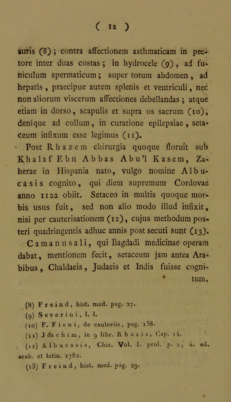 auris (8); contra affectionem asthmaticam in pec- tore inter duas costas; in hydrocele (9), ad fu- niculum spermaticum; super totum abdomen , ad hepatis , praecipue autem splenis et ventriculi, nec non aliorum viscerum affectiones debellandas ; atque etiam in dorso, scapulis et supra os sacrum (10), denique ad collum, in curatione epilepsiae, seta- ceum infixum esse legimus (11). * Post Rhazem chirurgia quoque floruit sub Khalaf Ebn Abbas Abu’l Kasem, Za- herae in Hispania nato, vulgo nomine Albu- casis cognito, qui diem supremum Cordovae anno 1122 obiit. Setaceo in multis quoque mor- bis usus fuit, sed non alio modo illud infixit, nisi per cauterisationem (12), cujus methodum pos- teri quadringentis adhuc annis post secuti sunt C13). Camanusali, qui Bagdadi medicinae operam dabat, mentionem fecit, setaceum jam antea Ara- bibus , Chaldaeis, Judaeis et Indis fuisse cogni- tum. (8) Frcind, hist. med. pag. 27. (9) Severini, 1. 1. (10) F. Fi en i, de cauteriis, pag. i38> {11) J da c h i m , in 9 libr. Rhazis, Oap. i4. (12) Albucasis, Chir. Vol. I. prol. p. 2, 4. «d. arab. et latin. 1782. (13) Freind, hist. med. pag. 29.