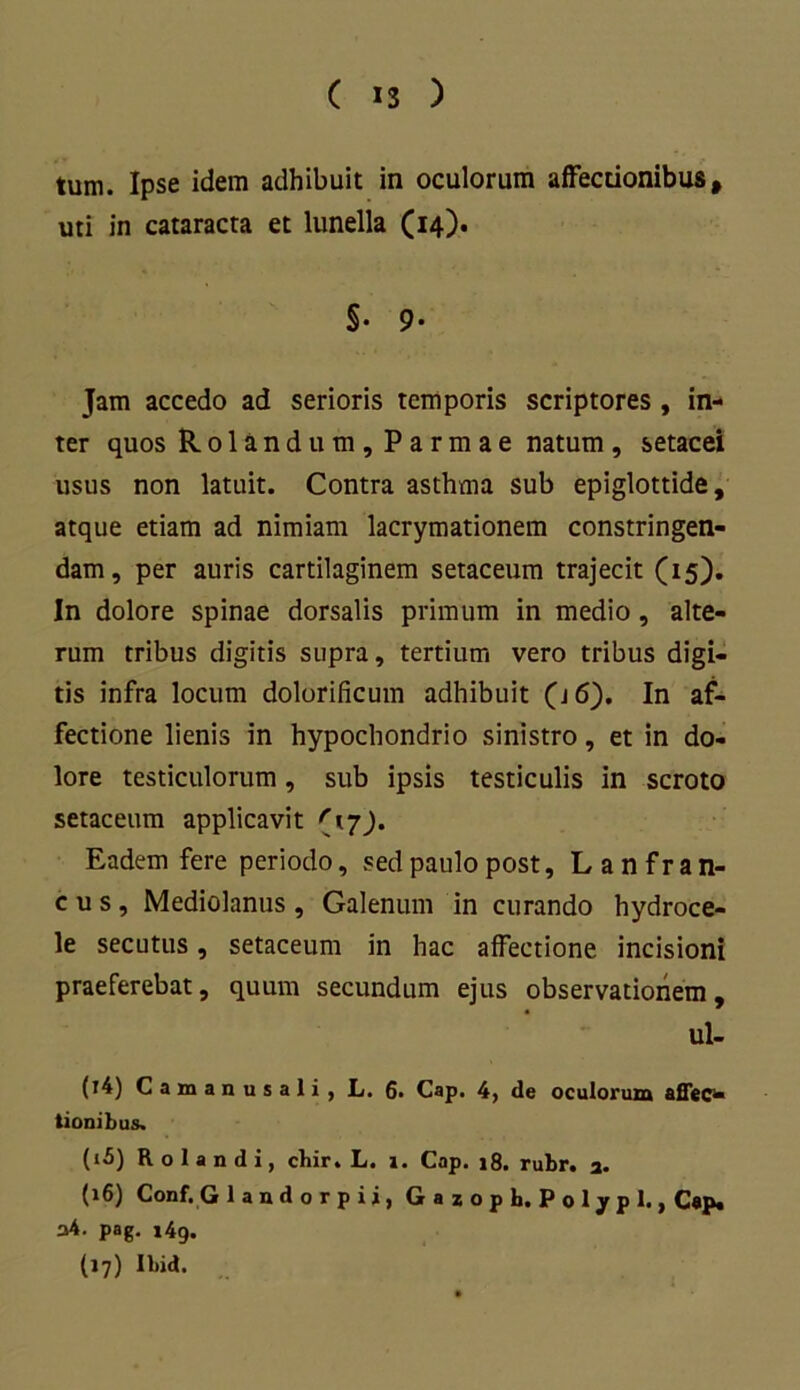 tum. Ipse idem adhibuit in oculorum affectionibus, uti in cataracta et lunella (14). §• 9- Jam accedo ad serioris temporis scriptores , in- ter quos Rolandum, Parmae natum , setacei usus non latuit. Contra asthma sub epiglottide, atque etiam ad nimiam lacrymationem constringen- dam, per auris cartilaginem setaceum trajecit (15). In dolore spinae dorsalis primum in medio, alte- rum tribus digitis supra, tertium vero tribus digi- tis infra locum dolorificum adhibuit (j 6). In af- fectione lienis in hypochondrio sinistro, et in do- lore testiculorum, sub ipsis testiculis in scroto setaceum applicavit '17). Eadem fere periodo, sed paulo post, L a n f r a n- c u s , Mediolanus , Galenum in curando hydroce- le secutus, setaceum in hac affectione incisioni praeferebat, quum secundum ejus observationem, ul- (14) Camanusali, L. 6. Cap. 4, de oculorum affec- tionibus. (15) R o 1 a n d i, cbir. L. i. Cap. 18. rubr. a. (16) Conf. G landorpii, Gazopb. Polypi., C«p. a4. pag. i4g. (17) Ilnd.