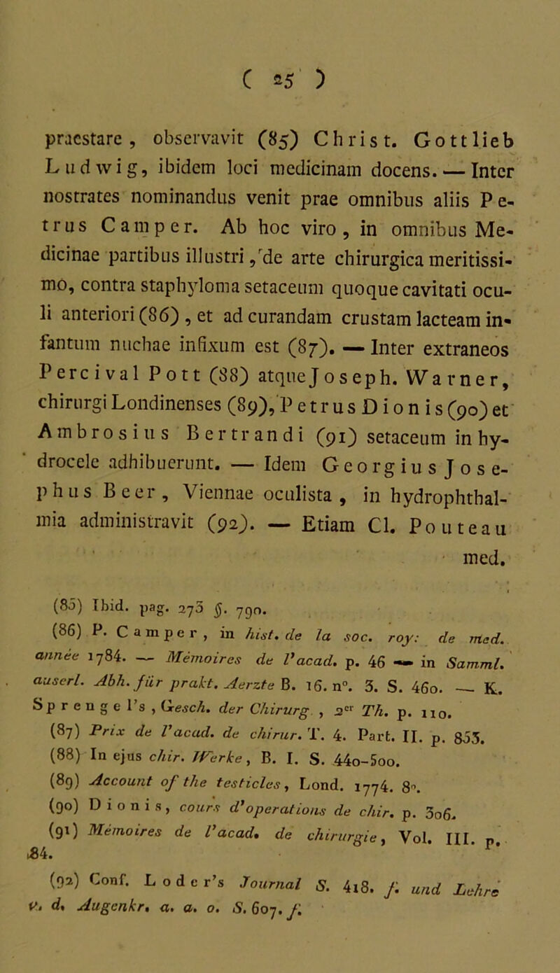 praestare, observavit (85) Christ. Gottlieb L ud wi g, ibidem loci medicinam docens. — Inter nostrates nominandus venit prae omnibus aliis Pe- trus Camper. Ab hoc viro, in omnibus Me- dicinae partibus illustri, de arte chirurgica meritissi- mo, contra staphyloma setaceum quoque cavitati ocu- li anteriori (86) , et ad curandam crustam lacteam in- fantum nuchae infixum est (87). — Inter extraneos Percival Pott (88) atquejoseph. Warner, chirurgi Londinenses (89),P e t r u s D i 0 n i s (90) et Ambrosius Bertrandi (91) setaceum in hy- drocele adhibuerunt. — Idem Georgiusjose- phus Beer, Viennae oculista , in hydrophthal- mia administravit (92). — Etiam Cl. Pouteau med. (80) Ibid. pag. 275 §. 790. (86) P. Camper, in hist. de la soc. roy: de med. annee 1784. ~ Memoires de Vacad. p. 46 — in Samml. auserl. Abh. fiir prakt. Aerzte B. 16. n°. 3. S. 46o. — K. Sp r e n g e l’s , Qesch. der Chirurg , J2C1' Th. p. 110. (87) Prix de Vacad. de chirur. T. 4. Parfc. II. p. 855. (88) In ejus chir. TVerke, B. I. S. 44o-5oo. (89) Account of t/ie testicles, Lond. 1774. 8. (90) Dionis, cours d’operations de chir. p. 3o6. (91) Memoires de l’acad. de chirurgie, Vol. III. n. M. 1 ’ (92) Conf. L o d e r’s Journal S. 4i8. f. und Lehrs V. d. Augcnkr, a. a. o. S. 607. f.