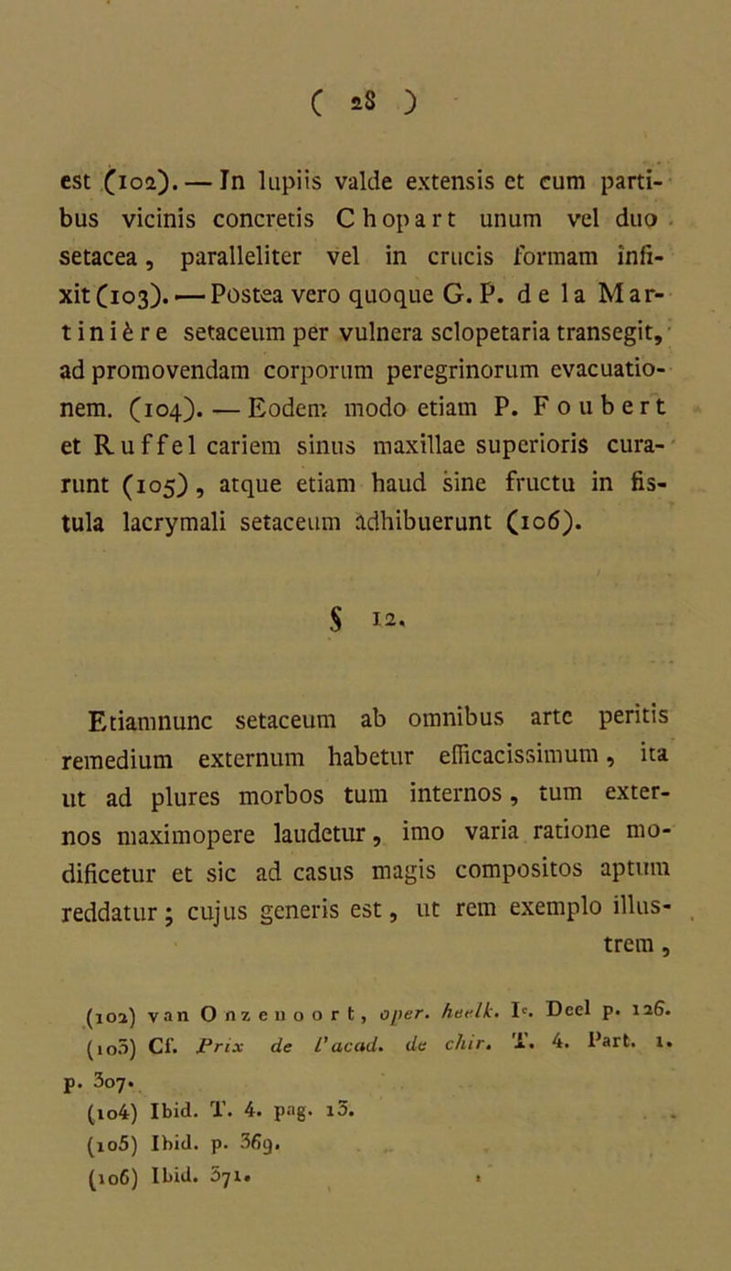 est (ioa). — In lupiis valde extensis et eum parti- bus vicinis concretis Chopart unum vel duo setacea, paralleliter vel in crucis formam infi- xit (103)..— Postea vero quoque G. P. de 1 a M ar- ti n i £ r e setaceum per vulnera sclopetaria transegit, ad promovendam corporum peregrinorum evacuatio- nem. (104). — Eodem modo etiam P. Foubert et R u f f e 1 cariem sinus maxillae superioris cura- runt (105), atque etiam haud sine fructu in fis- tula lacrymali setaceum adhibuerunt (106). $ 12. Etiamnunc setaceum ab omnibus arte peritis remedium externum habetur efficacissimum, ita ut ad plures morbos tum internos, tum exter- nos maximopere laudetur, imo varia ratione mo- dificetur et sic ad casus magis compositos aptum reddatur; cujus generis est, ut rem exemplo illus- trem , (ioj) van Onzenoort, o/>er. hee.lk. Ic. Dcel p. 126. (io5) Cf. jPrix de l’acad. da chir. 1. 4. Part. 1. p. 307. (104) Ibid. T. 4. png. i3. (105) Ibid. p. 36g. (106) Ibid. 571. .