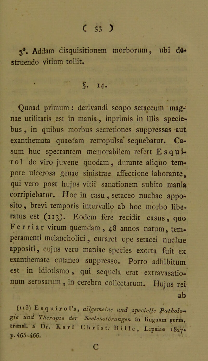 3°. Addam disquisitionem morborum, ubi da- struendo vitium tollit. §• 14« Quoad primum : derivandi scopo setaceum mag- nae utilitatis est in mania-, inprimis in illis specie- bus , in quibus morbus secretiones suppressas aut exanthemata quaedam retropulsa' sequebatur. Ca- sum huc spectantem memorabilem refert Esqui- rol de vira juvene quodam, durante aliquo tem- pore ulcerosa genae sinistrae affectione laborante, qui vero post hujus vitii sanationem subito mania corripiebatur. Hoc in casu , setaceo nuchae appo- sito , brevi temporis intervallo ab hoc morbo libe- ratus est (113). Eodem fere recidit casus, quo b erriar virum quemdam ,48 annos natum, tem- peramenti melancholici, curaret ope setacei nuchae appositi, cujus vero maniae species exorta fuit ex exanthemate cutaneo suppresso. Porro adhibitum est in idiotismo, qui sequela erat extravasatio- num serosarum , in cerebro collectarum. Hujus rei ab (n3) Esquiro l’s, allgemeine und speci,; Ile Pa tholo- gie und Therapia der Seelenstorungen in linguam germ. transi, a Dr. Karl C h r i s t. Hi Ile, Lipsiae 1827« p.465-466. C