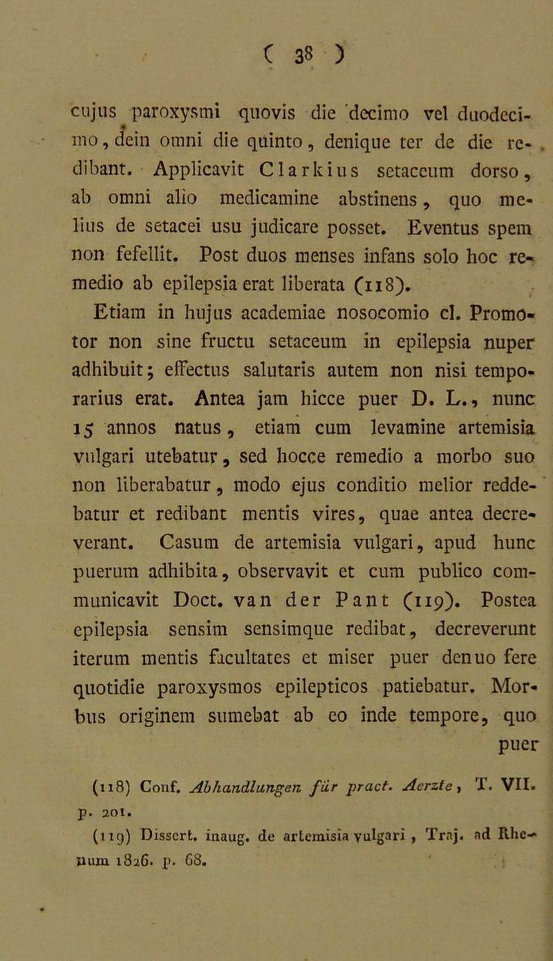 cujus paroxysmi quovis dic 'decimo vel duodeci- mo , aein omni die quinto, denique ter de die re- . dibant. Applicavit C1 a r k i u s sctaccum dorso , ab omni alio medicamine abstinens, quo me- lius de setacei usu judicare posset. Eventus spem non fefellit. Post duos menses infans solo hoc re- medio ab epilepsia erat liberata (118). Etiam in hujus academiae nosocomio cl. Promo- tor non sine fructu setaceum in epilepsia nuper adhibuit; effectus salutaris autem non nisi tempo- rarius erat. Antea jam hicce puer D. L., nunc 15 annos natus, etiam cum levamine artemisia vulgari utebatur, sed hocce remedio a morbo suo non liberabatur, modo ejus conditio melior redde- batur et redibant mentis vires, quae antea decre- verant. Casum de artemisia vulgari, apud hunc puerum adhibita, observavit et cum publico com- municavit Doct. van der Pant (119). Postea epilepsia sensim sensimque redibat, decreverunt iterum mentis facultates et miser puer denuo fere quotidie paroxysmos epilepticos patiebatur. Mor- bus originem sumebat ab eo inde tempore, quo puer (118) Conf. Abhandlungen fur pract. Acrztc, T. VII. p. 201. (119) Disscrt. inaug. de artemisia yulgari , Traj. ad Rhe- num 1826. p. 68.