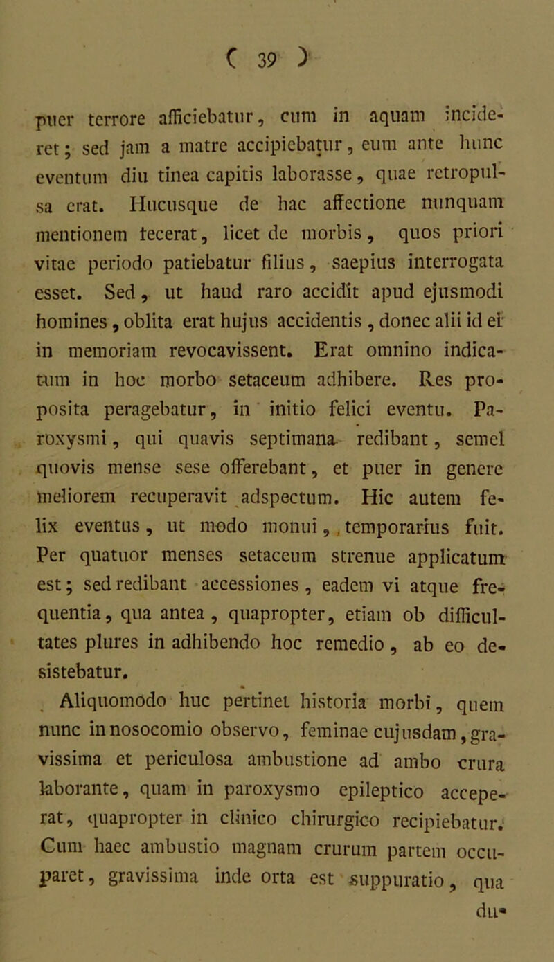 puer terrore afficiebatur, cum in aquam incide- ret ; sed jam a matre accipiebatur, eum ante hunc eventum diu tinea capitis laborasse, quae retropul- sa erat. Hucusque de hac affectione nunquam mentionem tecerat, licet de morbis, quos priori vitae periodo patiebatur filius, saepius interrogata esset. Sed, ut haud raro accidit apud ejusmodi homines, oblita erat hujus accidentis , donec alii id ei in memoriam revocavissent. Erat omnino indica- tum in hoc morbo setaceum adhibere. Res pro- posita peragebatur, in initio felici eventu. Pa- roxysmi , qui quavis septimana redibant, semel quovis mense sese offerebant, et puer in genere meliorem recuperavit adspectum. Hic autem fe- lix eventus , ut modo monui, . temporarius fuit. Per quatuor menses setaceum strenue applicatum est; sed redibant accessiones , eadem vi atque fre- quentia, qua antea, quapropter, etiam ob difficul- tates plures in adhibendo hoc remedio, ab eo de- sistebatur. Aliquomodo huc pertinet historia morbi, quem nunc in nosocomio observo, feminae cujusdam, gra- vissima et periculosa ambustione ad ambo crura laborante, quam in paroxysmo epileptico accepe- rat, quapropter in clinico chirurgico recipiebatur. Cum haec ambustio magnam crurum partem occu- paret, gravissima inde orta est suppuratio, qua du«