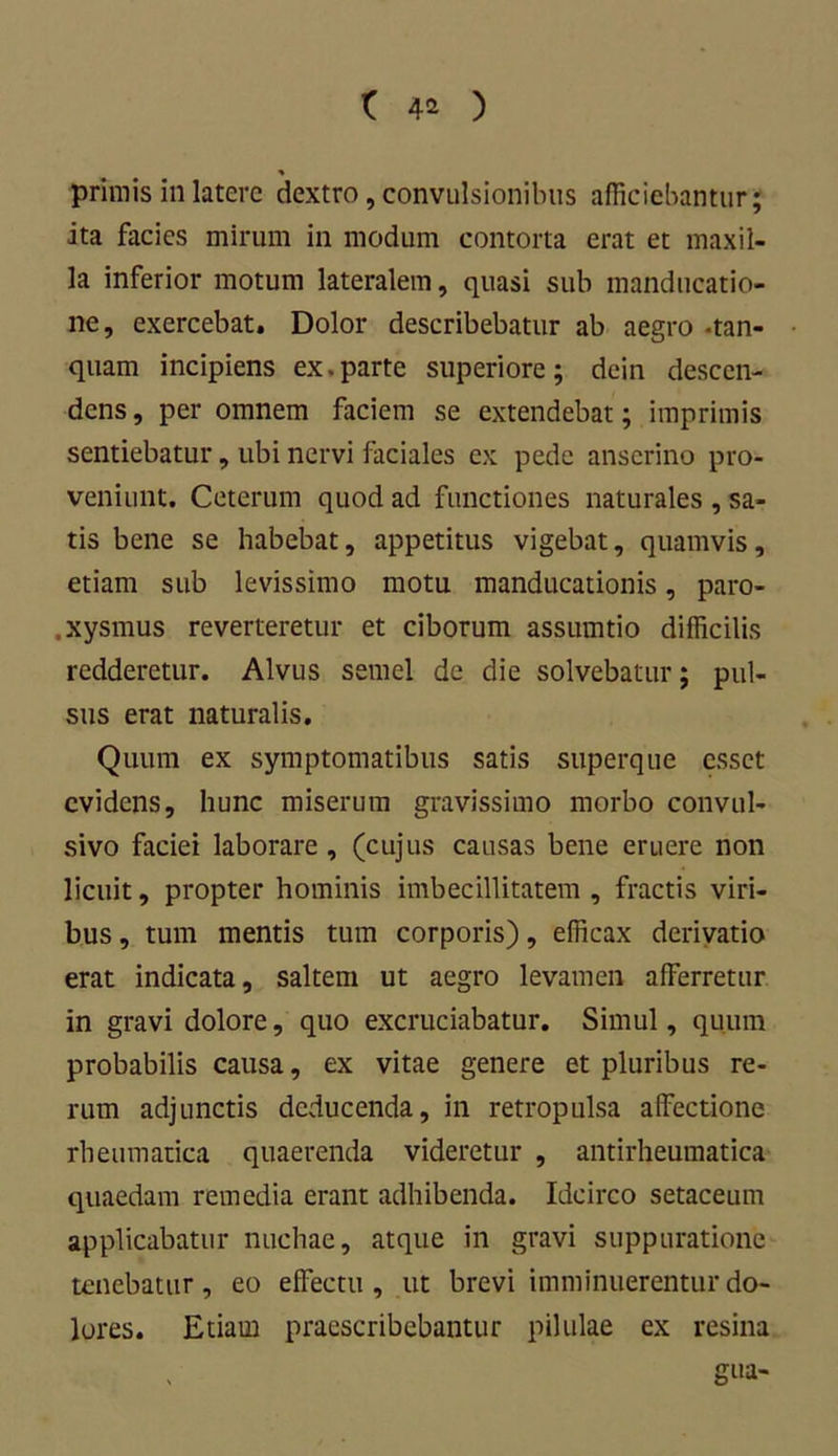 % primis in latere dextro, convulsionibus afficiebantur; ita facies mirum in modum contorta erat et maxil- la inferior motum lateralem, quasi sub manducatio- ne, exercebat. Dolor describebatur ab aegro -tan- quam incipiens ex.parte superiore; dein descen- dens , per omnem faciem se extendebat; imprimis sentiebatur, ubi nervi faciales ex pede anserino pro- veniunt. Ceterum quod ad functiones naturales , sa- tis bene se habebat, appetitus vigebat, quamvis, etiam sub levissimo motu manducationis, paro- ,xysmus reverteretur et ciborum assumtio difficilis redderetur. Alvus semel de die solvebatur; pul- sus erat naturalis. Quum ex symptomatibus satis superque esset evidens, hunc miserum gravissimo morbo convul- sivo faciei laborare, (cujus causas bene eruere non licuit, propter hominis imbecillitatem , fractis viri- bus , tum mentis tum corporis), efficax derivatio erat indicata, saltem ut aegro levamen afferretur in gravi dolore, quo excruciabatur. Simul, quum probabilis causa, ex vitae genere et pluribus re- rum adjunctis deducenda, in retropulsa affectione rheumatica quaerenda videretur , antirheumatica quaedam remedia erant adhibenda. Idcirco setaceum applicabatur nuchae, atque in gravi suppuratione tenebatur, eo effectu , ut brevi imminuerentur do- lores. Etiam praescribebantur pilulae ex resina gua-