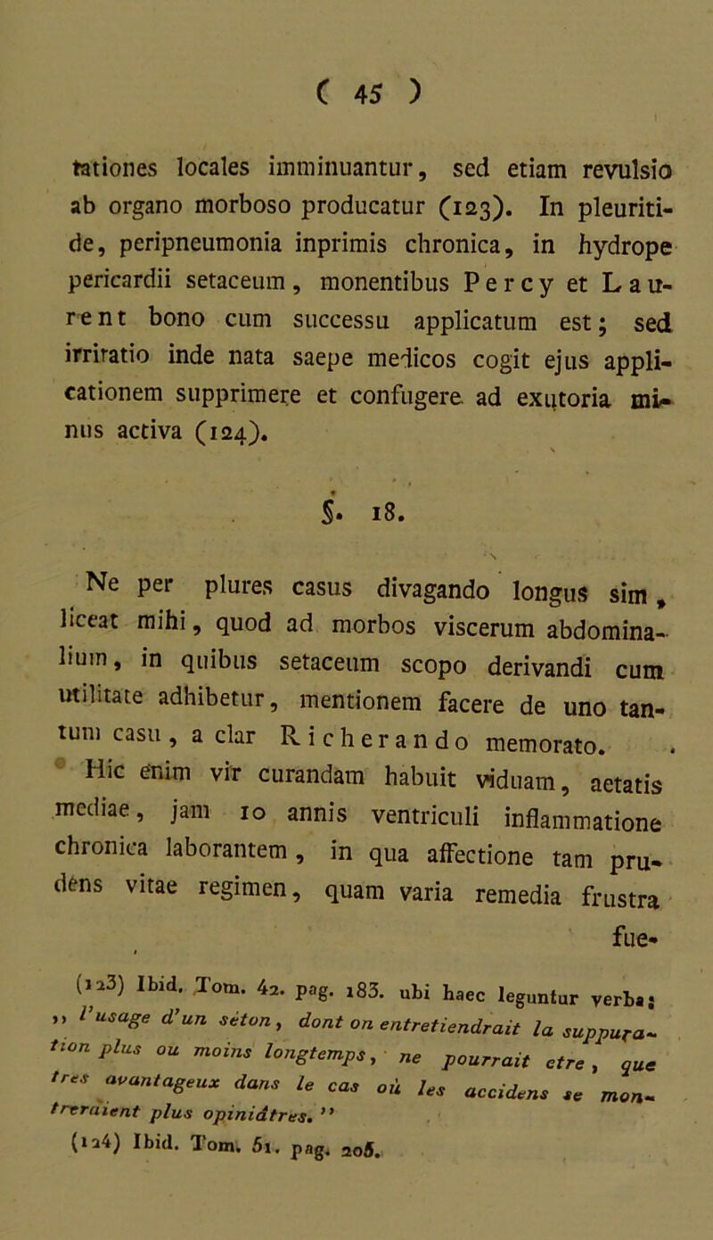 rationes locales imminuantur, sed etiam revulsio ab organo morboso producatur (123). In pleuriti- de, peripneumonia inprimis chronica, in hydrope pericardii setaceum , monentibus P e r c y et L a u- rent bono cum successu applicatum est; sed irritatio inde nata saepe medicos cogit ejus appli- cationem supprimere et confugere ad exutoria mi- nus activa (124). \ $'• 18. Ne per plures casus divagando longus sim, liceat mihi, quod ad morbos viscerum abdomina- lium, in quibus setaceum scopo derivandi cum utilitate adhibetur, mentionem facere de uno tan- tum casu , a clar Richerando memorato. Ilie enim vir curandam habuit viduam, aetatis mediae, jam 10 annis ventriculi inflammatione chronica laborantem, in qua affectione tam pru- dens vitae regimen, quam varia remedia frustra fue- (123) Ibid. Tom. 42. pag. i83. ubi haec leguntur verba.* ” l’usaSe d’un > dont on entretiendrait la suppura- tion plus ou moins longtemps, ne pourrait ctre , aUe tr*s avantageux dans le cas ou les accidens sc mon- trvraient plus opinidtres. ” (ia4) Ibid. lom, 5i. pag. 2o5.