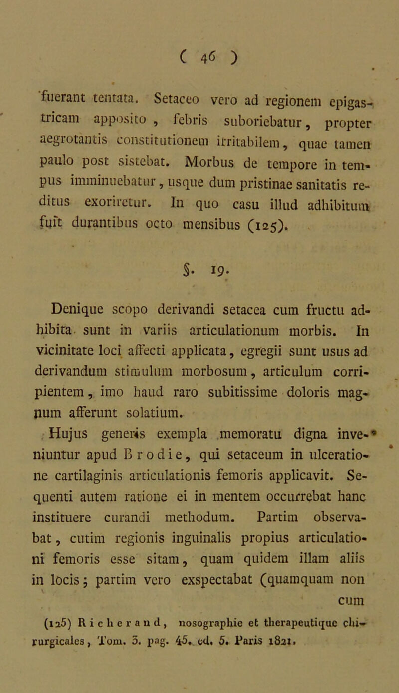 ( 4« ) fuerant tentata. Setaceo vero ad regionem epigas- tricam apposito, febris suboriebatur, propter aegiotantis constitutionem irritabilem, quae tamen paulo post sistebat. Morbus de tempore in tem- pus imminuebatur, usque dum pristinae sanitatis re- ditus exoriretur. In quo casu illud adhibitum fuit durantibus octo mensibus (125). $• 19- Denique scopo derivandi setacea cum fructu ad- hibita sunt in variis articulationum morbis. In vicinitate loci allecti applicata, egregii sunt usus ad derivandum stimulum morbosum, articulum corri- pientem , imo haud raro subitissime doloris mag- num afferunt solatium. Hujus generis exempla memoratu digna inve-''’ niuntur apud B r 0 d i e, qui setaceum in ulceratio- ne cartilaginis articulationis femoris applicavit. Se- quenti autem ratione ei in mentem occurrebat hanc instituere curandi methodum. Partim observa- bat , cutim regionis inguinalis propius articulatio- ni femoris esse sitam, quam quidem illam aliis in locis j partim vero exspectabat (quamquam non cum (ia5) Riclieraud, nosographie et therapeutique chi- rurgicales, Tom. 5. pag. 45. cd. 5. Paris 1821.