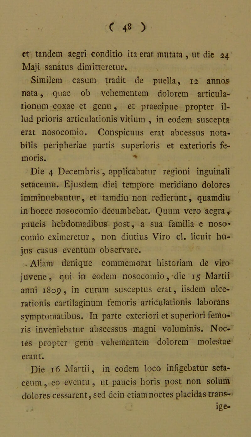 ct tandem aegri conditio ita erat mutata , ut die 24 Maji sanatus dimitteretur. Similem casum tradit de puella, 11 annos nata, quae ob vehementem dolorem articula- tionum coxae et genu, et praecipue propter il- lud prioris articulationis vitium , in eodem suscepta erat nosocomio. Conspicuus erat abcessus nota- bilis peripheriae partis superioris et exterioris fe- moris. * Die 4 Decembris, applicabatur regioni inguinali setaceum. Ejusdem diei tempore meridiano dolores imminuebantur, et tamdiu non redierunt, quamdiu in hocce nosocomio decumbebat. Quum vero aegra, paucis hebdomadibus post, a sua familia e noso» comio eximeretur, non diutius Viro cl. licuit hu- jus casus eventum observare. Aliam denique commemorat historiam de viro juvene, qui in eodem nosocomio, die 15 Martii anni 1809, in curam susceptus erat, iisdem ulce- rationis cartilaginum femoris articulationis laborans symptomatibus. I11 parte exteriori et superiori femo- ris inveniebatur abscessus magni voluminis. Noc- tes propter genu vehementem dolorem molestae erant. Die 16 Martii, in eodem loco infigebatur seta- ceum , eo eventu, ut paucis horis post non solum dolores cessarent, sed dein etiam noctes placidas trans- ige-