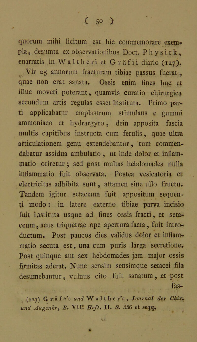 quorum mihi licitum est hic commemorare exem- pla, desumta ex observationibus Doct. Physick, enarratis in W a 11 h e r i et G v a f i i diario (127). Vir 25 annorum fracturam tibiae passus fuerat, quae non erat sanata. Ossis enim fines huc et illuc moveri poterant, quamvis curatio chirurgica secundum artis regulas esset instituta. Primo par- ti applicabatur emplastrum stimulans e gummi ammoniaco et hydrargyro, dein apposita fascia multis capitibus instructa cum ferulis, quae ultra articulationem genu extendebantur, tum commen- dabatur assidua ambulatio , ut inde dolor et inflam- matio oriretursed post multas hebdomades nulla inflammatio fuit observata. Postea vesicatoria et electricitas adhibita sunt, attamen sine ullo fructu. Tandem igitur seraceum fuit appositum sequen- ti modo: in latere externo tibiae parva incisio fuit instituta usque ad fines ossis fracti, et seta- ceum, acus triquetrae ope apertura facta, fuit intro- ductum. Post paucos dies validus dolor et inflam- matio secuta est, una cum puris larga secretione. Post quinque aut sex hebdomades jam major ossis firmitas aderat. Nunc sensim sensimque setacei fila desumebantur, vulnus cito fuit sanatum, et post fas- (127) G r:a f e’s unci W a 11 h e r's , Journal der Chir, und slugeukrt E, VIIt JJeft, II. <S. 336 et serj<|.
