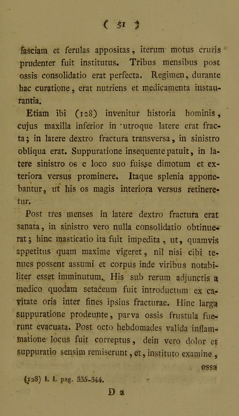 fasciam et ferulas appositas, iterum motus cruris prudenter fuit institutus. Tribus mensibus post ossis consolidatio erat perfecta. Regimen, durante hac curatione, erat nutriens et medicamenta instau- rantia. Etiam ibi (ieS) invenitur historia hominis, cujus maxilla inferior in 'utroque latere erat frac- ta; in latere dextro fractura transversa, in sinistro obliqua erat. Suppuratione insequentepatuit, in la- tere sinistro 06 e loco suo fuisse dimotum et ex- teriora versus prominere. Itaque splenia appone- bantur, ut his os magis interiora versus retinere- tur. Post tres menses in latere dextro fractura erat sanata, in sinistro vero nulla consolidatio obtinue- rat; hinc masticatio ita fuit impedita, ut, quamvis appetitus quam maxime vigeret, nil nisi cibi te- nues possent assumi et corpus inde viribus notabi- liter esset imminutum.. His sub rerum adjunctis a medico quodam setaceum fuit introductum ex ca- vitate oris inter fines ipsius fracturae. Hinc larga suppuratione prodeunte, parva ossis frustula fue- runt evacuata. Post octo hebdomades valida inflam- matione locus fuit correptus, dein vero dolor et suppuratio sensim remiserunt, et, instituto examine , ossa (128) 1. 1. pag. 335-344. / D 2