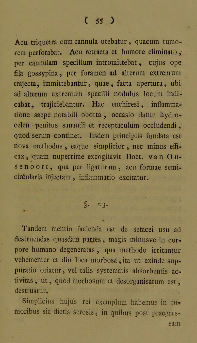 Acu triquetra cum cannula utebatur, quacuin tumo- rem perforabat. Acu retracta et humore eliminato, per cannulam specillum intromittebat, cujus ope fila gossypina, per foramen ad alterum extremum trajecta, immittebantur, quae, facta apertura, ubi ad alterum extremum specilli nodulus locum indi- cabat, trajiciebantur. Hac enchiresi, inflamma- tione saepe notabili oborta , occasio datur hydro- celen penitus sanandi et receptaculum occludendi, quod serum continet. Iisdem principiis fundata est nova methodus, eaque simplicior, nec minus effi- cax , quam nuperrime excogitavit Doct. v a n On- senoort, qua per ligaturam, acu formae semi- circularis injectam, inflammatio excitatur. §• -3* > » Tandem mentio facienda est de setacei usu ad destruendas quasdam partes, magis minusve in cor- pore humano degeneratas, qua methodo irritantur vehementer et diu loca morbosa, ita ut exinde sup- puratio oriatur, vel talis systematis absorbentis ac- tivitas , ut, quod morbosum et desorganisatum est, destruatur. Simplicius hujus rei exemplum habemus in tu- moribus sic dictis serosis, in quibus post praegres- sam
