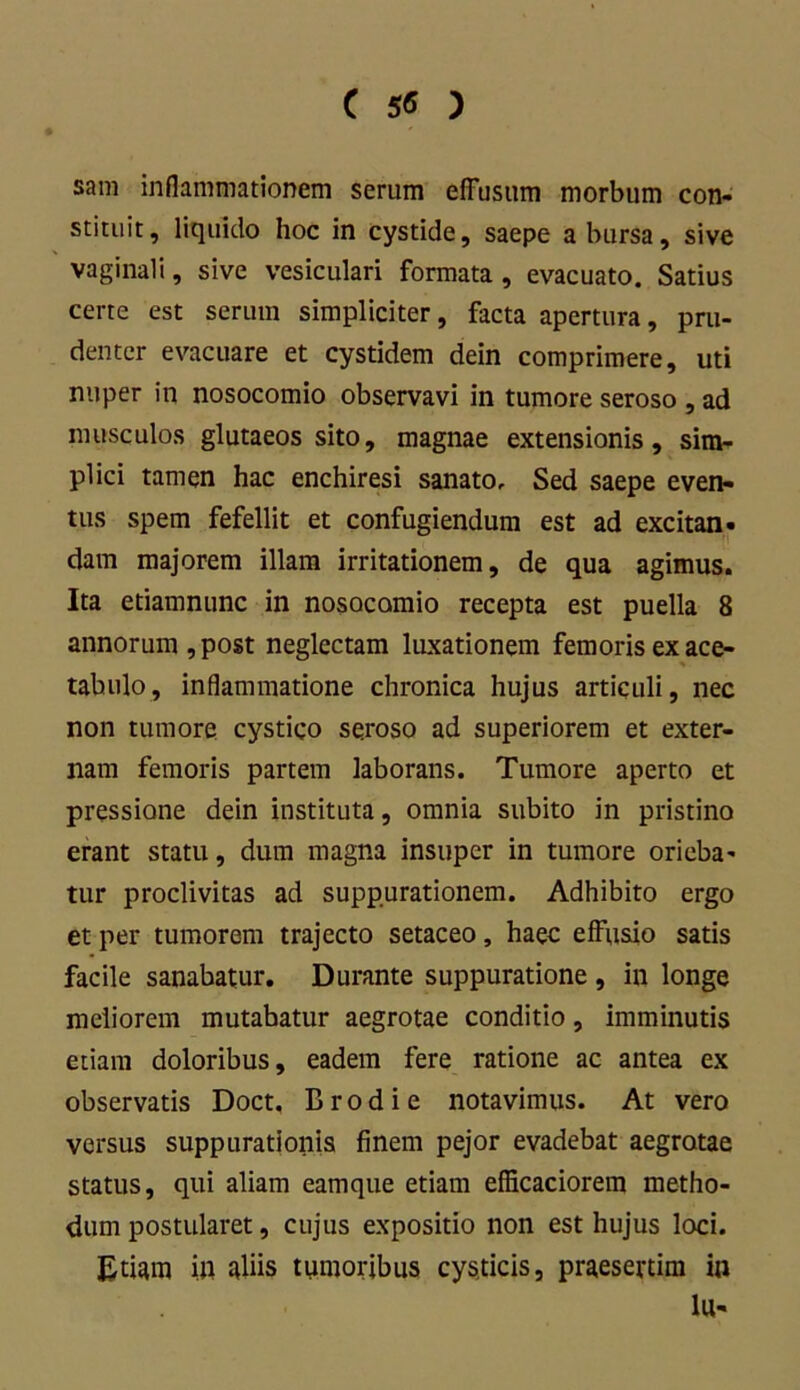 C ) sam inflammationem serum effusum morbum con- stituit, liquido hoc in cystide, saepe a bursa, sive vaginali, sive vesiculari formata, evacuato. Satius certe est serum simpliciter, facta apertura, pru- denter evacuare et cystidem dein comprimere, uti nuper in nosocomio observavi in tumore seroso , ad musculos glutaeos sito, magnae extensionis, sim- plici tamen hac enchiresi sanato. Sed saepe even- tus spem fefellit et confugiendum est ad excitan- dam majorem illam irritationem, de qua agimus. Ita etiamnunc in nosocomio recepta est puella 8 annorum , post neglectam luxationem femoris ex ace- tabulo, inflammatione chronica hujus articuli, nec non tumore cystico seroso ad superiorem et exter- nam femoris partem laborans. Tumore aperto et pressione dein instituta, omnia subito in pristino erant statu, dum magna insuper in tumore orieba- tur proclivitas ad suppurationem. Adhibito ergo et per tumorem trajecto setaceo, haec effusio satis facile sanabatur. Durante suppuratione , in longe meliorem mutabatur aegrotae conditio, imminutis etiam doloribus, eadem fere ratione ac antea ex observatis Doct. B rodi e notavimus. At vero versus suppurationis finem pejor evadebat aegrotae status, qui aliam eamque etiam efficaciorem metho- dum postularet, cujus expositio non est hujus loci. Etiam in aliis tumoribus cysticis, praesertim in lu-