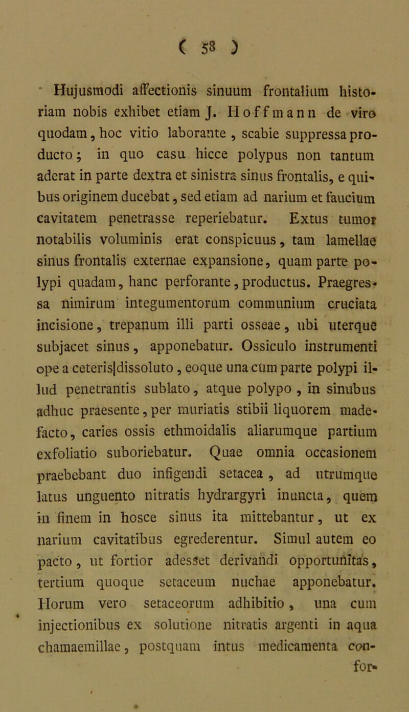 ( 53 ) ■ Hujusmodi affectionis sinuum frontalium histo- riam nobis exhibet etiam j. H o f f m a n n de viro quodam, hoc vitio laborante , scabie suppressa pro- ducto ; in quo casu hicce polypus non tantum aderat in parte dextra et sinistra sinus frontalis, e qui- bus originem ducebat, sed etiam ad narium et faucium cavitatem penetrasse reperiebatur. Extus tumor notabilis voluminis erat conspicuus, tam lamellae sinus frontalis externae expansione, quam parte po- lypi quadam, hanc perforante,productus. Praegres- sa nimirum integumentorum communium cruciata incisione, trepanum illi parti osseae, ubi uterque subjacet sinus, apponebatur. Ossiculo instrumenti ope a ceteris|dissoluto, eoque una cum parte polypi il- lud penetrantis sublato, atque polypo , in sinubus adhuc praesente, per muriatis stibii liquorem made- facto, caries ossis ethmoidalis aliarumque partium exfoliatio suboriebatur. Quae omnia occasionem praebebant duo infigendi setacea , ad utrumque latus unguento nitratis hydrargyri inuncta, quem in finem in hosce sinus ita mittebantur, ut ex narium cavitatibus egrederentur. Simul autem eo pacto, ut fortior adesset derivandi opportunitas, tertium quoque sctaccum nuchae apponebatur. » Horum vero setaceorum adhibitio, una cum injectionibus ex solutione nitratis argenti in aqua chamaemillae, postquam intus medicamenta cpn- for-