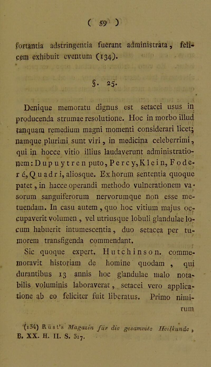 foFtantia adstringentia fuerant administrata, feli- cem exhibuit eventum (134). §• 25* ' • . . ... . ) Denique memoratu dignus est setacei usus in producenda strumae resolutione. Hoc in morbo illud tanquam remedium magni momenti considerari licet; namque plurimi sunt viri, in medicina celeberrimi, qui in hocce vitio illius laudaverunt administratio- pem:Dupuytren puto, P e r c y, K1 e i n, F o d e- r d, Q u a d r i, aliosque. Ex horum sententia quoque patet, in hacce operandi methodo vulnerationem va* sorum sanguiferorum nervorumque non esse me- tuendam. In casu autem , quo hoc vitium majus oc? cupaverit volumen , vel utriusque lobuli glandulae lo- cum habuerit intumescentia, duo setacea per tu- morem transfigenda commendant. Sic quoque expert. H u t c h i n s 0 n. comme- moravit historiam de homine quodam , qui durantibus 13 annis hoc glandulae malo nota- bilis voluminis laboraverat, setacei vero applica- tione ab eo feliciter fuit liberatus. Primo nimi- rum (i34) Riisl’s Magazin fiir dio gesammte Iloilkundo , B. XX. H. II. S. 3i7.