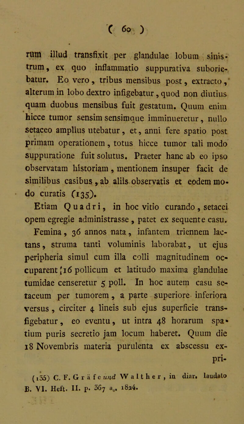 rum illud transfixit per glandulae lobum sinis- trum , ex quo inflammatio suppurativa suborie- batur. Eo vero, tribus mensibus post, extracto,' alterum in lobo dextro infigebatur, quod non diutius quam duobus mensibus fuit gestatum. Quum enim hicce tumor sensim sensimque imminueretur, nullo setaceo amplius utebatur, et, anni fere spatio post primam operationem, totus hicce tumor tali modo suppuratione fuit solutus. Praeter hanc ab eo ipso observatam historiam , mentionem insuper facit de similibus casibus , ab aliis observatis et eodem mo- do curatis O35). Etiam Quadri, in hoc vitio curando, setacei opem egregie administrasse , patet ex sequente casu. Femina, 36 annos nata, infantem triennem lac- tans, struma tanti voluminis laborabat, ut ejus peripheria simul cum illa colli magnitudinem oc- cuparent (i6 pollicum et latitudo maxima glandulae tumidae censeretur 5 poli. In hoc autem casu se- taceum per tumorem, a parte superiore inferiora versus , circiter 4. lineis sub ejus superficie trans- figebatur, eo eventu, ut intra 48 horarum spa» tium puris secretio jam locum haberet. Quum die 18 Novembris materia purulenta ex abscessu ex- pri- (i55) C. F.Grafc wid W a 11 h e r , ia diar. laudato B. VI. Iieft. II. P- 3G7 a0, i8a4.