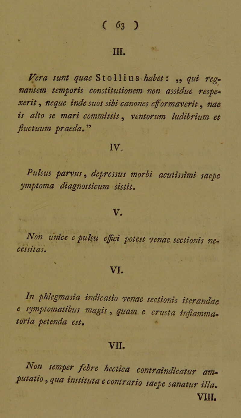 III. Vera sunt quae S t o 11 i u s habet: „ qui reg- na?itcm temporis constitutionem non assidue respe- xerit , neque inde suos sibi canones efformaverit, nae is alto se mari committit, ventorum ludibrium et fluctuum praeda. ” IV. Pulsus parvus, depressus morbi acutissimi saepe ymptoma diagnosticum sistit. V. Non unice e pulsu ejflci potest venae sectionis ne- cessitas. VI. In phlegmasia indicatio venae sectionis iterandae e symptomatibus magis, quam e crusta inflamma- toria petenda est. VII. Non semper febre hcctica contraindicatur am- putatio, qua instituta e contrario saepe sanatur illa. VIII.
