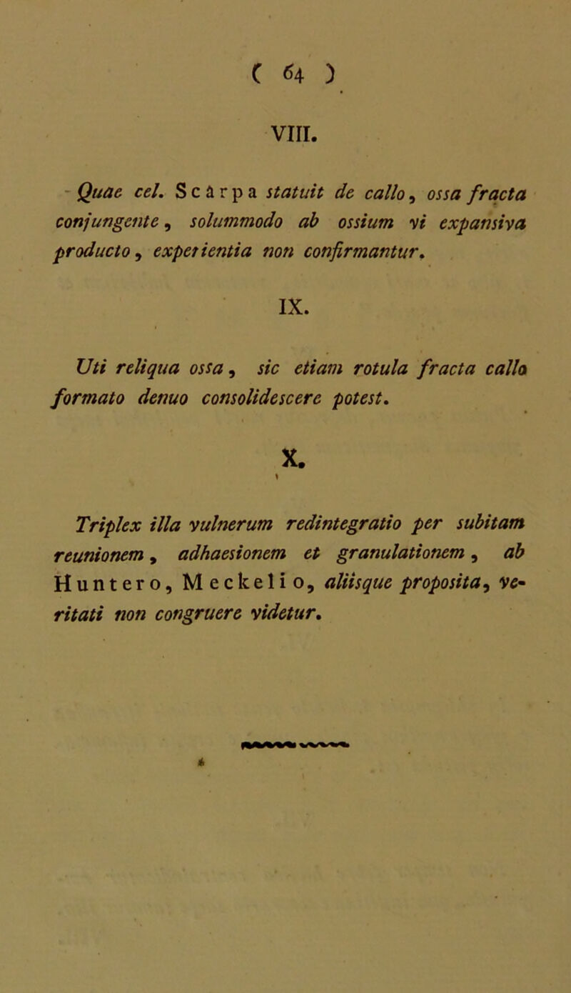 VIII. Quae cel. Scirpa statuit de callo, ossa fracta conjungente, solummodo ab ossium vi expansiva producto, experientia non confirmantur. IX. Uti reliqua ossa, sic etiam rotula fracta calla formato denuo consolidescere potest. X. y Triplex illa vulnerum redintegratio per subitam reunionem, adhaesionem et granulationem, ab Huntero, Meckelio, aliis que proposita, ve~ ritati non congruere videtur. *